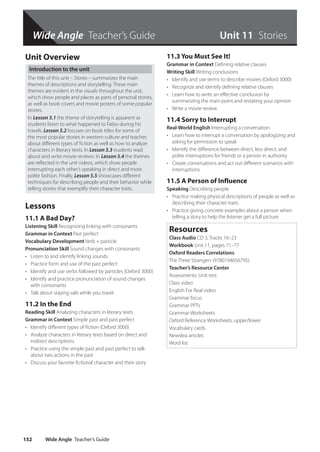 Wide Angle Teacher’s Guide
Wide Angle Teacher’s Guide
152
Wide Angle Teacher’s Guide
Unit Overview
Introduction to the unit
The title of this unit – Stories – summarizes the main
themes of descriptions and storytelling. These main
themes are evident in the visuals throughout the unit,
which show people and places as parts of personal stories,
as well as book covers and movie posters of some popular
stories.
In Lesson 5.1 the theme of storytelling is apparent as
students listen to what happened to Fabio during his
travels. Lesson 5.2 focuses on book titles for some of
the most popular stories in western culture and teaches
about different types of fiction as well as how to analyze
characters in literary texts. In Lesson 5.3 students read
about and write movie reviews. In Lesson 5.4 the themes
are reflected in the unit videos, which show people
interrupting each other’s speaking in direct and more
polite fashion. Finally, Lesson 5.5 showcases different
techniques for describing people and their behavior while
telling stories that exemplify their character traits.
Lessons
11.1 A Bad Day?
Listening Skill Recognizing linking with consonants
Grammar in Context Past perfect
Vocabulary Development Verb + particle
Pronunciation Skill Sound changes with consonants
• Listen to and identify linking sounds
• Practice form and use of the past perfect
• Identify and use verbs followed by particles (Oxford 3000)
• Identify and practice pronunciation of sound changes
with consonants
• Talk about staying safe while you travel
11.2 In the End
Reading Skill Analyzing characters in literary texts
Grammar in Context Simple past and past perfect
• Identify different types of fiction (Oxford 3000)
• Analyze characters in literary texts based on direct and
indirect descriptions
• Practice using the simple past and past perfect to talk
about two actions in the past
• Discuss your favorite fictional character and their story
11.3 You Must See It!
Grammar in Context Defining relative clauses
Writing Skill Writing conclusions
• Identify and use terms to describe movies (Oxford 3000)
• Recognize and identify defining relative clauses
• Learn how to write an effective conclusion by
summarizing the main point and restating your opinion
• Write a movie review
11.4 Sorry to Interrupt
Real-World English Interrupting a conversation
• Learn how to interrupt a conversation by apologizing and
asking for permission to speak
• Identify the difference between direct, less direct, and
polite interruptions for friends or a person in authority
• Create conversations and act out different scenarios with
interruptions
11.5 A Person of Influence
Speaking Describing people
• Practice making physical descriptions of people as well as
describing their character traits
• Practice giving concrete examples about a person when
telling a story to help the listener get a full picture
Resources
Class Audio CD 3, Tracks 16–23
Workbook Unit 11, pages 71–77
Oxford Readers Correlations
The Three Strangers (9780194656795)
Teacher’s Resource Center
Assessments: Unit test
Class video
English For Real video
Grammar focus
Grammar PPTs
Grammar Worksheets
Oxford Reference Worksheets: upper/lower
Vocabulary cards
Newslea articles
Word list
Unit 11 Stories
4511148_WA_TG3.indb 152 5/10/19 12:23 PM
 