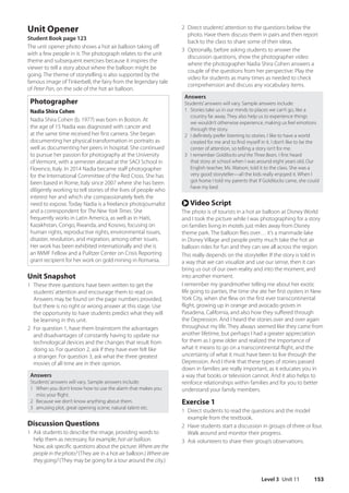 Level 3 Unit 11 153
2 Direct students’attention to the questions below the
photo. Have them discuss them in pairs and then report
back to the class to share some of their ideas.
3 Optionally, before asking students to answer the
discussion questions, show the photographer video
where the photographer Nadia Shira Cohen answers a
couple of the questions from her perspective. Play the
video for students as many times as needed to check
comprehension and discuss any vocabulary items.
Answers
Students’answers will vary. Sample answers include:
1 Stories take us in our minds to places we can’t go, like a
country far away. They also help us to experience things
we wouldn’t otherwise experience, making us feel emotions
through the story.
2 I definitely prefer listening to stories. I like to have a world
created for me and to find myself in it. I don’t like to be the
center of attention, so telling a story isn’t for me.
3 I remember Goldilocks and the Three Bears. I first heard
that story at school when I was around eight years old. Our
English teacher, Ms. Watson, told it to the class. She was a
very good storyteller—all the kids really enjoyed it. When I
got home I told my parents that if Goldilocks came, she could
have my bed.
r Video Script
The photo is of tourists in a hot air balloon at Disney World
and I took the picture while I was photographing for a story
on families living in motels just miles away from Disney
theme park. The balloon flies over… it’s a manmade lake
in Disney Village and people pretty much take the hot air
balloon rides for fun and they can see all across the region.
This really depends on the storyteller. If the story is told in
a way that we can visualize and use our sense, then it can
bring us out of our own reality and into the moment, and
into another moment.
I remember my grandmother telling me about her exotic
life going to parties, the time she ate her first oysters in New
York City, when she flew on the first ever transcontinental
flight, growing up in orange and avocado groves in
Pasadena, California, and also how they suffered through
the Depression. And I heard the stories over and over again
throughout my life. They always seemed like they came from
another lifetime, but perhaps I had a greater appreciation
for them as I grew older and realized the importance of
what it means to go on a transcontinental flight, and the
uncertainty of what it must have been to live through the
Depression. And I think that these types of stories passed
down in families are really important, as it educates you in
a way that books or television cannot. And it also helps to
reinforce relationships within families and for you to better
understand your family members.
Exercise 1
1 Direct students to read the questions and the model
example from the textbook.
2 Have students start a discussion in groups of three or four.
Walk around and monitor their progress.
3 Ask volunteers to share their group’s observations.
Unit Opener
Student Book page 123
The unit opener photo shows a hot air balloon taking off
with a few people in it. The photograph relates to the unit
theme and subsequent exercises because it inspires the
viewer to tell a story about where the balloon might be
going. The theme of storytelling is also supported by the
famous image of Tinkerbell, the fairy from the legendary tale
of Peter Pan, on the side of the hot air balloon.
Photographer
Nadia Shira Cohen
Nadia Shira Cohen (b. 1977) was born in Boston. At
the age of 15 Nadia was diagnosed with cancer and
at the same time received her first camera. She began
documenting her physical transformation in portraits as
well as documenting her peers in hospital. She continued
to pursue her passion for photography at the University
of Vermont, with a semester abroad at the SACI School in
Florence, Italy. In 2014 Nadia became staff photographer
for the International Committee of the Red Cross. She has
been based in Rome, Italy since 2007 where she has been
diligently working to tell stories of the lives of people who
interest her and which she compassionately feels the
need to expose. Today Nadia is a freelance photojournalist
and a correspondent for The New York Times. She
frequently works in Latin America, as well as in Haiti,
Kazakhstan, Congo, Rwanda, and Kosovo, focusing on
human rights, reproductive rights, environmental issues,
disaster, revolution, and migration, among other issues.
Her work has been exhibited internationally and she is
an IWMF Fellow and a Pulitzer Center on Crisis Reporting
grant recipient for her work on gold mining in Romania.
Unit Snapshot
1 These three questions have been written to get the
students’attention and encourage them to read on.
Answers may be found on the page numbers provided,
but there is no right or wrong answer at this stage. Use
the opportunity to have students predict what they will
be learning in this unit.
2 For question 1, have them brainstorm the advantages
and disadvantages of constantly having to update our
technological devices and the changes that result from
doing so. For question 2, ask if they have ever felt like
a stranger. For question 3, ask what the three greatest
movies of all time are in their opinion.
Answers
Students’answers will vary. Sample answers include:
1 When you don’t know how to use the alarm that makes you
miss your flight.
2 Because we don’t know anything about them.
3 amusing plot, great opening scene, natural talent etc.
Discussion Questions
1 Ask students to describe the image, providing words to
help them as necessary, for example, hot-air balloon.
Now, ask specific questions about the picture: Where are the
people in the photo? (They are in a hot-air balloon.) Where are
they going? (They may be going for a tour around the city.)
4511148_WA_TG3.indb 153 5/10/19 12:23 PM
 
