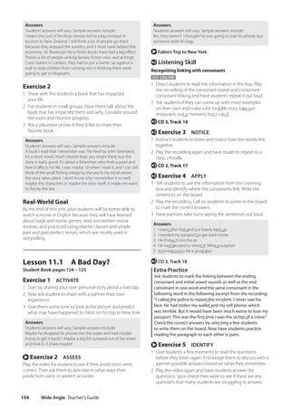 Wide Angle Teacher’s Guide
154
Answers
Students’answers will vary. Sample answers include:
No, they weren’t. I thought he was going to lose his phone, but
someone stole his bag.
r Fabio’s Trip to New York
e Listening Skill
Recognizing linking with consonants
GO ONLINE
1 Direct students to read the information in the box. Play
the recording of the consonant-vowel and consonant-
consonant linking and have students repeat it out loud.
2 Ask students if they can come up with more examples
on their own and make a list (real life story, take out
restaurant, just a moment, but I, can I).
e CD 3, Track 16
e Exercise 3 NOTICE
1 Instruct students to listen and notice how the words link
together.
2 Play the recording again and have students repeat as a
class, chorally.
e CD 3, Track 17
e Exercise 4 APPLY
1 Tell students to use the information from the Listening
box and identify where the consonants link. Write the
sentences on the board.
2 Play the recording. Call on students to come to the board
to mark the correct answers.
3 Have partners take turns saying the sentences out loud.
Answers
1 I went after him and just barely kept up.
2 I needed my passport to get back home.
3 He threw it into the air.
4 He had decided to return it. What a surprise!
5 It turned out to be a good day!
e CD 3, Track 18
Extra Practice
Ask students to mark the linking between the ending
consonant and initial vowel sounds as well as the end
consonant in one word and the same consonant in the
following word in the following excerpt from the recording:
“I called the police to report the incident. I never saw his
face. He had stolen my wallet and my cell phone, which
was terrible. But it would have been much worse to lose my
passport. This was the first time I was the victim of a crime.”
Check the correct answers by selecting a few students
to write them on the board. Now have students practice
reading the paragraph to each other in pairs.
r Exercise 5 IDENTIFY
1 Give students a few moments to read the questions
before they listen again. Encourage them to discuss with a
partner possible answers based on what they remember.
2 Play the video again and have students answer the
questions. Spot-check their work to see if there are any
questions that many students are struggling to answer.
Answers
Students’answers will vary. Sample answers include:
I heard the Lord of the Rings movies led to a big increase in
tourism to New Zealand. I still think a lot of people go there
because they enjoyed the scenery, and it must have helped the
economy. J.K. Rowling’s Harry Potter books have had a big effect.
There’s a lot of people writing fantasy fiction now, and at King’s
Cross station in London, they had to put a barrier up against a
wall to stop children from running into it thinking there were
going to get to Hogwarts.
Exercise 2
1 Share with the students a book that has impacted
your life.
2 Put students in small groups. Have them talk about the
book that has impacted them and why. Circulate around
the room and monitor progress.
3 Ask a volunteer or two if they’d like to share their
favorite book.
Answers
Students’answers will vary. Sample answers include:
A book I read that I remember was The Pearl by John Steinbeck.
It’s a short novel, much shorter than you might think, but the
story is really good. It’s about a fisherman who finds a pearl and
how it affects his life. I was maybe 18 when I read it, and I can still
think of the small fishing village by the sea in my mind where
the story takes place. I don’t know why I remember it so well;
maybe the characters or maybe the story itself. It made me want
to live by the sea.
Real-World Goal
By the end of this unit, your students will be better able to
watch a movie in English because they will have learned
about book and movie genres, read and written movie
reviews, and practiced using relative clauses and simple
past and past perfect tenses, which are mostly used in
storytelling.
Lesson 11.1 A Bad Day?
Student Book pages 124 – 125
Exercise 1 ACTIVATE
1 Start by sharing your own personal story about a bad day.
2 Now ask student to share with a partner their own
experience.
3 Give them some time to look at the picture and predict
what may have happened to Fabio on his trip to New York.
Answers
Students’answers will vary. Sample answers include:
Maybe he dropped his phone into the water and had trouble
trying to get it back! / Maybe a big fish jumped out of the water
and took it. A shark maybe!
r Exercise 2 ASSESS
Play the video for student to see if their predictions were
correct. Then ask them to describe in what ways their
predictions were or weren’t accurate.
4511148_WA_TG3.indb 154 5/10/19 12:23 PM
 