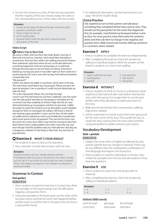 Level 3 Unit 11 155
3 For additional information, see the Grammar focus on
page 169 of the Student Book.
Extra Practice
Ask students to turn to their partner and talk about
something they completed before they came to class. They
should use the past perfect for the event that happened
first, for example, I had finished my homework before I came
to class. For more practice, have them write the sentence
down and then ask them to change it into negative and
question form. Walk around and monitor offering assistance
or correction where needed.
Exercise 7 APPLY
1 Instruct students to complete the exercise independently.
2 After completing the exercise, check the answers by
calling on individual students. Write the answers on the
board so students can check their spelling.
Answers
1 hadn’t used/had not used 4 had expected
2 had forgotten 5 had started
3 had left 6 had gotten
Exercise 8 INTERACT
1 Instruct students to think of a funny or a disastrous travel
experience they had and take notes before sharing their
story with their group. Encourage them to use the past
perfect when they talk about an earlier past event in
the story.
2 Walk around and monitor their conversations, offering
help where needed.
3 Ask for a volunteer to choose a story from their group and
list the main events of the story. Then guide the class to
create the story, starting from the main event and then
using past perfect to explain previous past actions.
Vocabulary Development
Verb + particle
GO ONLINE
1 Explain that some verbs in English are followed by very
specific particle that can change its meaning. These may
be very different than the verb/particle combinations in
their language and require a lot of practice.
2 Direct students to read the information in the box, then
model the examples from the box and ask students if they
have any questions.
Exercise 9 USE
1 Direct students to match the verb phrase with its
meaning.
2 After completing the exercise, check the answers by
calling on individual students.
Answers
1 b
2 d
3 a
4 c
5 f
6 e
Oxford 3000 words
work through get away live through
come back keep away look back
3 Go over the answers as a class. If there are any questions
that the majority of the class missed, replay the video or
the corresponding section of the video with the answer.
Answers
1 to look at the Statue of Liberty through some binoculars
2 passport, cell phone, wallet
3 threw it high into the air
4 so he could escape
5 because Fabio could not give them a good enough
description of the thief
Video Script
r Fabio’s Trip to New York
My name is Fabio. And I am from São Paulo, Brazil. I now live in
New York and work as a teacher. I had visited New York before I
moved here. And one time, while I was walking around the Hudson
River waterfront, right here where we are, on the late afternoon,
something happened. I had set my bag down so I could look
through the binoculars to see the Statue of Liberty. And when I
looked up, my bag was gone. It was taken right out from under me. I
turned around and I saw a man with my bag. And without hesitation,
I chased after him.
“My passport!”
I didn’t care about my wallet or my phone, which were in the bag.
The only thing I cared about was my passport. Please, just give me
back my passport. I ran as quickly as I could, but just barely kept up
with the thief.
“It’s in the side pocket. Please. You can keep the bag.”
I wasn’t sure if he had heard me, but then, suddenly, I saw him reach
into the side pocket and take out my passport. He looked at it for
a moment, but then suddenly, he threw it high into the air. I was
distracted picking up my passport, and then he got away. I called
the police to report the incident, but my description wasn’t detailed
enough for them to investigate the robbery. All I knew is that he
was wearing a gray sweatshirt. I never saw his face. He had stolen
my wallet and my cell phone, which was terrible. But it would have
been much worse to lose my passport. This was the first time I was
the victim of a crime. But it didn’t stop me from moving to New York.
And I haven’t had a single problem since then. I love this city, and
even though I had this problem early on, I feel safe here. Any big city
is dangerous, whether it’s São Paulo or New York. You just have to
pay attention.
t Exercise 6 WHAT’S YOUR ANGLE?
1 Put students in pairs to discuss the questions.
2 Ask a volunteer to share their answers with the class.
Answers
Students’answers will vary. Sample answers include:
If somebody stole my purse or my phone in the street, I would
just let it go. It is not worth it to me to get hurt over a material
thing. I can replace my bag, but I can’t replace my physical or
emotional health.
Grammar in Context
Past perfect
GO ONLINE
1 Direct students to read the Grammar in Context box. Write
the examples on the board and go over the affirmative,
negative, and question forms.
2 Using the examples in the book, point out the order of the
two past events and that the event that happened before
another event or another time in the past is the one that is
in past perfect tense.
4511148_WA_TG3.indb 155 5/10/19 12:23 PM
 