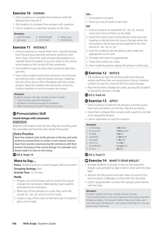 Wide Angle Teacher’s Guide
156
Set…
1 Put students into pairs.
2 Hand out a set of cards to each pair.
Go!
1 Instruct students to spread the /k/, /m/, /p/, and /ŋ/
cards out in front of them on the table.
2 Have them look at each of the phrase cards and work
together to decide how the sound changes when the
two words in the phrase are put together. Is the new
sound /k/, /m/, /p/, or /ŋ/?
3 Have the students pile the phrase cards under the
appropriate sound card.
4 Circulate and correct as appropriate.
5 Check the answers as a class.
6 Have students practice saying the phrases in their pairs.
e Exercise 12 NOTICE
1 Tell students to read the phrases, both how they are
written and how they are pronounced. Instruct students
to listen to how the sound of the first word changes.
2 Play the recording. Replay the audio, pausing for students
to repeat the phrases chorally.
e CD 3, Track 20
e Exercise 13 APPLY
1 Direct students to listen to the phrases, note the sound
they hear, and write it on the line. Play the recording.
2 Have them compare their answers with a partner and take
turns saying the phrases.
3 Call on volunteers to read the answers.
Answers
1 on Monday “omonday”
2 ten pounds “tempounds”
3 sit back “sipack”
4 sunbathe “sumbathe”
5 not quite “nokwite”
6 short cut “shorkut”
7 Great Britain “graypritain”
8 in case “iŋkase”
e CD 3, Track 21
t Exercise 14 WHAT’S YOUR ANGLE?
1 Arrange students in groups to discuss the questions.
Assign a group leader to take notes to share with the class
later.
2 Monitor the discussions and take notes on some of the
pronunciation challenges to share with the class later.
3 Call on group leaders to share their group’s observations
with the class.
Answers
Students’answers will vary. Sample answers include:
I love traveling alone, so it’s very important that I keep away from
dangerous places. I do research before I leave and make sure I
visit safe tourist destinations. I also always travel light so I can get
away easily if necessary.
Exercise 10 EXPAND
1 Direct students to complete the sentences with the
phrases from Exercise 9.
2 Ask students to compare their answers with a partner.
3 Call on students to read their answers to the class.
Answers
1 work through
2 got away
3 lived through
4 come back
5 keep away
6 looked back
Exercise 11 INTERACT
1 Instruct students to choose three verb + particle phrases
from the previous exercises and write sentences with
them. Spot-check their work and provide assistance as
needed. Remind students to put the verbs in the correct
tense based on the context of their sentences.
2 Put students in pairs to share their sentences with their
partners.
3 Have a few students write their sentences on the board
but with the verb + particle phrase missing. Challenge
the rest of the class to fill in the blanks with the correct
phrases. Have the students who wrote the sentences
confirm whether or not the answers are correct.
Answers
Students’answers will vary. Sample answers include:
1 I have to keep away from desserts!
2 My friend is working through his problems.
3 When I look back at my life, I feel very fortunate.
e Pronunciation Skill
Sound changes with consonants
GO ONLINE
Read the information from the box. Play the recording with
the examples and have the class repeat the sounds.
Extra Practice
Have the students look at the phrases in the box and write
sentences around them to create a more natural context.
Have them practice pronouncing the sentences with their
partner, focusing on the sound change. For example: I just
barely made it to class on time today.
e CD 3, Track 19
More to Say…
Focus: Students practice sound changes with consonants
Grouping Strategy: Pairs
Activity Time: 15 minutes
Ready,
1 Prepare a list of 20 phrases which contain the sound
changes for consonants. Alternatively, have students
generate the list of phrases.
2 Write each of the phrases on a card. Also, write the
sounds /k/, /m/, /p/, and /ŋ/ on four cards.
3 Create a copy of the cards so that each pair of students
gets a set of cards.
4511148_WA_TG3.indb 156 5/10/19 12:23 PM
 
