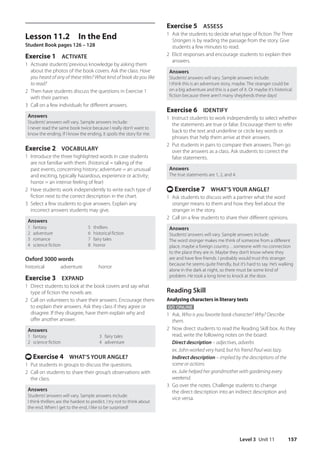 Level 3 Unit 11 157
Exercise 5 ASSESS
1 Ask the students to decide what type of fiction The Three
Strangers is by reading the passage from the story. Give
students a few minutes to read.
2 Elicit responses and encourage students to explain their
answers.
Answers
Students’answers will vary. Sample answers include:
I think this is an adventure story, maybe. The stranger could be
on a big adventure and this is a part of it. Or maybe it’s historical
fiction because there aren’t many shepherds these days!
Exercise 6 IDENTIFY
1 Instruct students to work independently to select whether
the statements are true or false. Encourage them to refer
back to the text and underline or circle key words or
phrases that help them arrive at their answers.
2 Put students in pairs to compare their answers. Then go
over the answers as a class. Ask students to correct the
false statements.
Answers
The true statements are 1, 2, and 4.
t Exercise 7 WHAT’S YOUR ANGLE?
1 Ask students to discuss with a partner what the word
stranger means to them and how they feel about the
stranger in the story.
2 Call on a few students to share their different opinions.
Answers
Students’answers will vary. Sample answers include:
The word stranger makes me think of someone from a different
place, maybe a foreign country…someone with no connection
to the place they are in. Maybe they don’t know where they
are and have few friends. I probably would trust this stranger
because he seems quite friendly, but it’s hard to say. He’s walking
alone in the dark at night, so there must be some kind of
problem. He took a long time to knock at the door.
Reading Skill
Analyzing characters in literary texts
GO ONLINE
1 Ask, Who is you favorite book character? Why? Describe
them.
2 Now direct students to read the Reading Skill box. As they
read, write the following notes on the board:
Direct description – adjectives, adverbs
ex. John worked very hard, but his friend Paul was lazy.
Indirect description – implied by the descriptions of the
scene or actions
ex. Julie helped her grandmother with gardening every
weekend.
3 Go over the notes. Challenge students to change
the direct description into an indirect description and
vice versa.
Lesson 11.2 In the End
Student Book pages 126 – 128
Exercise 1 ACTIVATE
1 Activate students’previous knowledge by asking them
about the photos of the book covers. Ask the class: Have
you heard of any of these titles? What kind of book do you like
to read?
2 Then have students discuss the questions in Exercise 1
with their partner.
3 Call on a few individuals for different answers.
Answers
Students’answers will vary. Sample answers include:
I never read the same book twice because I really don’t want to
know the ending. If I know the ending, it spoils the story for me.
Exercise 2 VOCABULARY
1 Introduce the three highlighted words in case students
are not familiar with them. (historical = talking of the
past events, concerning history; adventure = an unusual
and exciting, typically hazardous, experience or activity;
horror = an intense feeling of fear)
2 Have students work independently to write each type of
fiction next to the correct description in the chart.
3 Select a few students to give answers. Explain any
incorrect answers students may give.
Answers
1 fantasy
2 adventure
3 romance
4 science fiction
5 thrillers
6 historical fiction
7 fairy tales
8 horror
Oxford 3000 words
historical   adventure   horror
Exercise 3 EXPAND
1 Direct students to look at the book covers and say what
type of fiction the novels are.
2 Call on volunteers to share their answers. Encourage them
to explain their answers. Ask they class if they agree or
disagree. If they disagree, have them explain why and
offer another answer.
Answers
1 fantasy 3 fairy tales
2 science fiction 4 adventure
t Exercise 4 WHAT’S YOUR ANGLE?
1 Put students in groups to discuss the questions.
2 Call on students to share their group’s observations with
the class.
Answers
Students’answers will vary. Sample answers include:
I think thrillers are the hardest to predict. I try not to think about
the end. When I get to the end, I like to be surprised!
4511148_WA_TG3.indb 157 5/10/19 12:23 PM
 