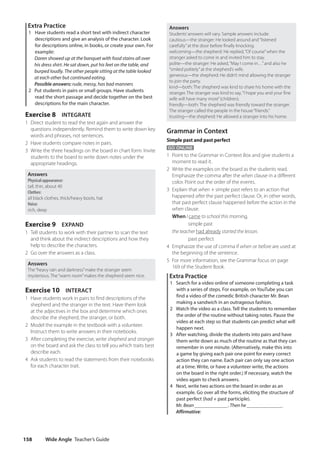 Wide Angle Teacher’s Guide
158
Answers
Students’answers will vary. Sample answers include:
cautious—the stranger: He looked around and“listened
carefully”at the door before finally knocking.
welcoming—the shepherd: He replied,“Of course”when the
stranger asked to come in and invited him to stay.
polite—the stranger: He asked,“May I come in…”and also he
“smiled politely”at the shepherd’s wife.
generous—the shepherd: He didn’t mind allowing the stranger
to join the party.
kind—both: The shepherd was kind to share his home with the
stranger. The stranger was kind to say,“I hope you and your fine
wife will have many more”(children).
friendly—both: The shepherd was friendly toward the stranger.
The stranger called the people in the house“friends.”
trusting—the shepherd: He allowed a stranger into his home.
Grammar in Context
Simple past and past perfect
GO ONLINE
1 Point to the Grammar in Context Box and give students a
moment to read it.
2 Write the examples on the board as the students read.
Emphasize the comma after the when clause in a different
color. Point out the order of the events.
3 Explain that when + simple past refers to an action that
happened after the past perfect clause. Or, in other words,
that past perfect clause happened before the action in the
when clause.
When I came to school this morning,
	  ​  ​  ​
simple past
the teacher had already started the lesson.
	  ​  ​  ​
past perfect
4 Emphasize the use of comma if when or before are used at
the beginning of the sentence.
5 For more information, see the Grammar focus on page
169 of the Student Book.
Extra Practice
1 Search for a video online of someone completing a task
with a series of steps. For example, on YouTube you can
find a video of the comedic British character Mr. Bean
making a sandwich in an outrageous fashion.
2 Watch the video as a class. Tell the students to remember
the order of the routine without taking notes. Pause the
video at each step so that students can predict what will
happen next.
3 After watching, divide the students into pairs and have
them write down as much of the routine as that they can
remember in one minute. (Alternatively, make this into
a game by giving each pair one point for every correct
action they can name. Each pair can only say one action
at a time. Write, or have a volunteer write, the actions
on the board in the right order.) If necessary, watch the
video again to check answers.
4 Next, write two actions on the board in order as an
example. Go over all the forms, eliciting the structure of
past perfect (had + past participle).
Mr. Bean _____________. Then he ______________.
Affirmative:
Extra Practice
1 Have students read a short text with indirect character
descriptions and give an analysis of the character. Look
for descriptions online, in books, or create your own. For
example:
	Daren showed up at the banquet with food stains all over
his dress shirt. He sat down, put his feet on the table, and
burped loudly. The other people sitting at the table looked
at each other but continued eating.
Possible answers: rude, messy, has bad manners
2 Put students in pairs or small groups. Have students
read the short passage and decide together on the best
descriptions for the main character.
Exercise 8 INTEGRATE
1 Direct student to read the text again and answer the
questions independently. Remind them to write down key
words and phrases, not sentences.
2 Have students compare notes in pairs.
3 Write the three headings on the board in chart form. Invite
students to the board to write down notes under the
appropriate headings.
Answers
Physical appearance:
tall, thin, about 40
Clothes:
all black clothes, thick/heavy boots, hat
Voice:
rich, deep
Exercise 9 EXPAND
1 Tell students to work with their partner to scan the text
and think about the indirect descriptions and how they
help to describe the characters.
2 Go over the answers as a class.
Answers
The“heavy rain and darkness”make the stranger seem
mysterious. The“warm room”makes the shepherd seem nice.
Exercise 10 INTERACT
1 Have students work in pairs to find descriptions of the
shepherd and the stranger in the text. Have them look
at the adjectives in the box and determine which ones
describe the shepherd, the stranger, or both.
2 Model the example in the textbook with a volunteer.
Instruct them to write answers in their notebooks.
3 After completing the exercise, write shepherd and stranger
on the board and ask the class to tell you which traits best
describe each.
4 Ask students to read the statements from their notebooks
for each character trait.
4511148_WA_TG3.indb 158 5/10/19 12:23 PM
 