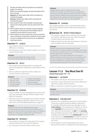 Level 3 Unit 11 159
Answers
Students’answers will vary. Sample answers include:
I think the first stranger was the prisoner who escaped from
jail. The two who came afterward could be his friends or family
trying to help him. Maybe they were all prisoners who escaped!
The ending is hard to predict, but if the first stranger had
disappeared, maybe the other two also disappeared.
Exercise 15 EXPAND
Have students prepare to give a mini presentation about
their favorite fictional character following the directions in
the exercise.
t Exercise 16 WHAT’S YOUR ANGLE?
1 Put students in groups of four and have them describe
the character and their story to each other. The group
members guess how the story ends.
2 Walk around and monitor their presentations, noting any
errors to address with the class later.
Answers
Students’answers will vary. Sample answers include:
Hercules Poirot is a famous character in a detective story. He has
a moustache and speaks French. He is very intelligent and always
finds the right clues to solve the crime.
The detective is on the train traveling home. He meets all
different people on the train; each one is more mysterious than
the other. Suddenly, one of the passengers was found dead.
The train is blocked by an avalanche, and the detective starts
interviewing all the passengers until he finds the culprit.
Lesson 11.3 You Must See It!
Student Book pages 129 – 131
Exercise 1 ACTIVATE
1 Ask students, How do you decide what movie to see?
2 Have them choose their answer from the list offered and
share their answers with their partner.
3 Call on a volunteer to share their partner’s answers.
Answers
Students’answers will vary. Sample answers include:
I usually choose the type of the movie I want to see and then I
read the reviews.
Exercise 2 VOCABULARY
1 Introduce the vocabulary by picking one of your favorite
movies and using the target vocabulary to describe it,
for example: My favorite movie is Love Actually. It’s not a
recent release. It was released back in 2003, but it’s still one
of the highlights (best moments) of my Christmas season.
That’s when the story takes place. The plot is very amusing
because it follows many love stories all at once. Some of them
are really funny! Hugh Grant is in the leading role (the main
actor). He has such a natural talent for romance movies. He
is very charming. That’s probably why so many women love
this movie!
2 Direct students to work independently and use the
phrases from the box to complete the movie descriptions.
	Mr. Bean had taken off his shoe before he smashed the
pepper. (no comma)
	Before he smashed the pepper, Mr. Bean had taken off his
shoe. (comma)
	
Negative: Mr. Bean hadn’t taken off his sock before he
smashed the pepper.
	
Question: Had Mr. Bean taken off his sock before he
smashed the pepper?
5 Have students write a few examples using the past
perfect and simple past for any two actions from the
video.
6 Have students write one example using just/already.
For example: The businessman had already made his
sandwich at home before he came to work.
5 Have students do a peer check with a partner and then
call on volunteers to write their sentences on the board.
Correct as needed and use any errors as an additional
teaching moment.
Exercise 11 ASSESS
1 Have students read the sentences and discuss the
differences in meaning.
2 Ask volunteers to give their answers. Explain any incorrect
answers students give.
Answers
A: the party started before the stranger arrived.
B: the party started as/after the stranger arrived.
Exercise 12 APPLY
1 Have students work independently to complete the
exercise by adding the simple past or past perfect where
needed.
2 Call on students to read their answers. Explain any
incorrect answers students give.
Answers
1 was, had walked
2 had seen, came
3 didn’t tell, had left
4 was, had dropped
5 arrived, had sat
6 enjoyed, had prepared
7 had finished, knocked
8 said, had escaped
9 looked, had disappeared
Exercise 13 EXPAND
1 Instruct students to write a paragraph that continues the
story they read earlier. Perhaps read the sample answer
below for inspiration.
2 Have them share their paragraph with a partner and give
each other feedback as learned in lesson 10.4. You can
point them to the Real-World English box on page 121.
Answers
Students’answers will vary. Sample answers include:
The rain had gone through to his shirt, but he didn’t mind. It
was warm in the house, and he would dry quickly. The shepherd
offered him some food. He realized that he hadn’t eaten for
several hours, so he gladly accepted the offer.
Exercise 14 INTERACT
1 Have students exchange their ideas about the strangers
and the ending of the story with their partners.
2 Ask a few pairs to share their ideas with the class.
4511148_WA_TG3.indb 159 5/10/19 12:23 PM
 