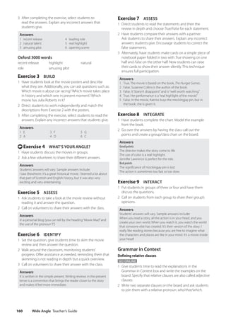 Wide Angle Teacher’s Guide
160
Exercise 7 ASSESS
1 Direct students to read the statements and then the
review in depth and choose True/False for each statement.
2 Have students compare their answers with a partner.
Ask students to share their answers. Explain any incorrect
answers students give. Encourage students to correct the
false statements.
3 Alternately, have students make cards on a simple piece of
notebook paper folded in two with True showing on one
half and False on the other half. Now students can raise
their cards to show their answer silently. This technique
ensures full participation.
Answers
1 True. The movie is based on the book, The Hunger Games.
2 False. Suzanne Collins is the author of the book.
3 False. It“doesn’t disappoint”and is“well worth watching.”
4 True. Her performance is a“real highlight of the movie.”
5 False. In the movie, Katniss buys the mockingjay pin, but in
the book, she is given it.
Exercise 8 INTEGRATE
1 Have students complete the chart. Model the example
from the book.
2 Go over the answers by having the class call out the
points and create a group/class chart on the board.
Answers
Good points
The director makes the story come to life.
The use of color is a real highlight.
Jennifer Lawrence is perfect for the role.
Bad points
The significance of mockingjay pin is lost.
The action is sometimes too fast or too slow.
Exercise 9 INTERACT
1 Put students in groups of three or four and have them
discuss the questions.
2 Call on students from each group to share their group’s
opinions.
Answers
Students’answers will vary. Sample answers include:
When you read a story, all the action is in your head, and you
create your own world. When you watch it, you watch the world
that someone else has created. It’s their version of the story. I
really like reading stories because you are free to imagine what
the characters and places are like in your mind. It’s a movie inside
your head!
Grammar in Context
Defining relative clauses
GO ONLINE
1 Give students time to read the explanations in the
Grammar in Context box and write the examples on the
board. Specify that relative clauses are also called adjective
clauses
2 Write two separate clauses on the board and ask students
to join them with a relative pronoun: who/that/which.
3 After completing the exercise, select students to
read the answers. Explain any incorrect answers that
students give.
Answers
1 recent release
2 natural talent
3 amusing plot
4 leading role
5 real highlight
6 opening scene
Oxford 3000 words
recent release highlight natural
role amusing plot
Exercise 3 BUILD
1 Have students look at the movie posters and describe
what they see. Additionally, you can ask questions such as:
Which movie is about car racing? Which movie takes place
in history and which one in present moment? Which
movie has Julia Roberts in it?
2 Direct students to work independently and match the
descriptions from Exercise 2 with the posters.
3 After completing the exercise, select students to read the
answers. Explain any incorrect answers that students give.
Answers
1 E
2 A
3 F
4 D
5 G
6 C
t Exercise 4 WHAT’S YOUR ANGLE?
1 Have students discuss the movies in groups.
2 Ask a few volunteers to share their different answers.
Answers
Students’answers will vary. Sample answers include:
I saw Braveheart. It’s a great historical movie. I learned a lot about
that part of Scottish and English history, but it was also very
exciting and very entertaining.
Exercise 5 ASSESS
1 Ask students to take a look at the movie review without
reading it and answer the question.
2 Call on volunteers to share their answers with the class.
Answers
In a personal blog (you can tell by the heading“Movie Mad”and
the use of the pronoun“I”)
Exercise 6 IDENTIFY
1 Set the question, give students time to skim the movie
review and then answer the question.
2 Walk around the classroom, monitoring students’
progress. Offer assistance as needed, reminding them that
skimming is not reading in depth but a quick overview.
3 Call on volunteers to share their answer with the class.
Answers
It is written in the simple present. Writing reviews in the present
tense is a convention that brings the reader closer to the story
and makes it feel more immediate.
4511148_WA_TG3.indb 160 5/10/19 12:23 PM
 