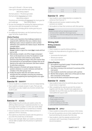 Level 3 Unit 11 161
Answers
1 O
2 O
3 N
4 N
5 O
6 N
Exercise 12 APPLY
1 Have students work independently to complete the
sentences from Exercise 11.
2 Walk around and monitor students’writing. Offer
assistance as needed.
2 Ask students to share their sentences with their partner.
Answers
Students’answers will vary. Sample answers include:
1 A movie which I really like is The Hunger Games.
2 Two actors who I think are really good are Julia Roberts and
Tom Hanks.
3 I don’t like to watch movies that are horror stories.
Writing Skill
Writing conclusions
GO ONLINE
1 Direct students to read the Writing Skill box.
2 Outline the three elements of a good conclusion: on the
board
• Summarize the main point
• Restate your opinion
• Give a recommendation
Extra Practice
1 Ask students to go back to page 118 and read the text
“User-Generated Content.”
2 Ask, What is missing in the conclusion? (a summary of the
main point)
3 Have students rewrite the conclusion with a partner.
4 Monitor their progress. Select two or three pairs to share
their conclusions on the board.
5 Point out the three conclusion elements again.
Exercise 13 ASSESS
1 Have students look at the list and think about how the
movie review is organized.
2 After completing the exercise, go over the answers
together with the class. Provide more explanations or
examples for any of the steps you feel students would
need additional support with.
Answers
1 get the readers’attention
2 briefly explain the story
3 mention things you enjoy
4 mention anything you don’t like
5 give a personal recommendation
Exercise 14 APPLY
1 Direct students to look at the conclusion in the review.
2 Go over the questions one at a time, reading them out
loud and eliciting the answers from the class.
3 Have students mark the separate sentences in the
conclusion with S (summary), O (opinion), and R
(recommendation).
I saw a girl in the park. + She was crying.
I saw a girl in the park who/that was crying.
	  ​  ​  ​  ​  ​
(describing subject)
She had a phone. + The phone got stolen.
She had a phone that/which got stolen.
	  ​  ​  ​  ​  ​
(describing subject)
The phone was a birthday gift that/which her mom gave her
just a week ago.  ​  ​  ​  ​(describing object)
3 Go over the examples for omitting the relative pronouns
one more time with the examples on the board.
The phone was a birthday gift her mother gave her just a
week ago.
4 For additional information, see the Grammar focus on
page 169 of the Student Book.
Extra Practice
1 Create a set of questions that challenge students to
respond with a definition that uses a relative clause.
Working in pairs, instruct students to write out their
definitions and underline the relative clauses. Model the
example below.
Question: What is sorbet?
	
Answer: Sorbet is a type of ice-cream that is made with fruit
and no milk.
2 Alternatively, compile a set of five images and project
them on the board one at a time. Put students in small
groups. Have them write sentences using relative
pronouns describing the image in the same manner they
just practiced on an oversized piece of paper that can be
placed on the walls of the classroom. Give them markers
to write their sentences.
3 When everyone is finished, each group moves one
position clockwise or counter-clockwise and looks for
mistakes in the other groups’work.
4 Finally, the teacher takes the red marker and runs
through all of the examples correcting any remaining
mistakes and explaining the teaching points once again
as needed.
Exercise 10 IDENTIFY
1 Instruct students to complete the exercise independently.
2 Have students compare answers in pairs. Then go over
the answers as a class. Explain any incorrect answers that
students give.
Answers
1 who
2 that
3 which
4 who
5 that
6 which
Exercise 11 ASSESS
1 Before beginning the activity, ask students when the
defining relative pronoun is optional and when it is not.
Encourage them to explain it in their own words. Refer
them back to the Grammar in Context box as needed.
2 Instruct students to write O if the relative pronoun is
optional or N if it is necessary.
3 Ask students to check their answers with the partner as
you write the answer key on the board.
4 Discuss each example. Make sure students understand
and are able to explain why the pronoun is optional or
necessary.
4511148_WA_TG3.indb 161 5/10/19 12:23 PM
 