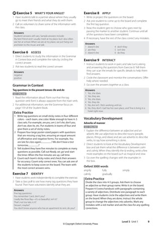 Level 3 Unit 1 9
Exercise 8 APPLY
1 Write or project the questions on the board.
2 Ask one student to come up to the board and complete
the first tag question.
3 Now this student gets to choose who goes next by
passing the marker to another student. Continue until all
of the questions have been completed.
4 If necessary, have the rest of the class correct any mistakes.
Answers
1 doesn’t she 4 don’t they
2 are they 5 isn’t she
3 doesn’t she 6 do they
Exercise 9 INTERACT
1 Instruct students to work in pairs and take turns asking
and answering the questions from Exercise 8. Tell them
they can scan the emails for specific details to help them
find answers.
2 Circle the classroom and monitor the conversations. Offer
help where needed.
3 Go over the answers together as a class.
Answers
1 Yes, she does.
2 Yes, they are.
3 Yes, she does.
4 Yes, they do.
5 No, she isn’t. She’s working until six.
6 No, they don’t. Gail has her own place, and Tina is living in a
hotel right now.
Vocabulary Development
Adverbs of manner
GO ONLINE
1 Explain the difference between an adjective and an
adverb. We use adjectives to describe nouns (people,
places, things, and ideas) and we use adverbs to describe
verbs, to say how something is done.
2 Direct students to look at the Vocabulary Development
box and ask them what the difference is between calm
and calmly. When they identify the-ly ending, write a few
more examples on the board such as magical and slow.
3 Go over the spelling changes with the examples in
the box.
Oxford 3000 words
angrily fully simply
calmly gradually
Extra Practice
Divide the class into 4-5 groups. Ask them to choose
an adjective as their group name. Write it on the board.
Prepare 4-5 extra handouts with paragraphs containing
a variety of adjectives. Distribute one paragraph to each
group. Have students circle the adjectives and write them
on the board. When they are done, instruct the whole
group to change the adjectives into adverbs. Mark any
mistakes with a red marker and ask the class for any spelling
corrections.
t Exercise 5 WHAT’S YOUR ANGLE?
1 Have students talk to a partner about where they usually
go to meet their friends and what they do with them.
2 Call on volunteers to share some of the information with
the class.
Answers
Students’answers will vary. Sample answers include:
My best friend and I usually meet at my place, but I also often
see her at school. When we are at my place, we just hang out
and listen to the music and talk.
Exercise 6 ASSESS
1 Direct students to study the information in the Grammar
in Context box and complete the rules by circling the
correct answer.
2 Ask two students to read the correct answer.
Answers
negative
positive
Grammar in Context
Tag questions in the present tenses: Be and do
GO ONLINE
1 Read the information aloud. Point out that the tag
question verb form is always opposite from the main verb.
2 For additional information, see the Grammar focus on
page 159 of the Student Book.
Extra Practice
1 Write tag questions on small sticky notes in four different
colors – each team, one color. Make enough to have 4–5
class sets. For example, are you, am I, isn’t she, don’t you,
don’t we, does he, etc. Put students in teams of four and
give them a set of sticky notes.
2 Prepare four large poster-sized papers with questions
that are missing a tag line, ensuring an equal amount
of affirmative and negative forms. For example, You
are late for class again, ? We don’t have a test
tomorrow, ?
3 Tell student they have five minutes to complete as many
questions as possible. Call out Ready, set, go! and start
the timer. When the five minutes are up, call time.
4 Count each team’s sticky notes and check their answers
for accuracy. Count only correct ones. You can ask one of
the students to keep score on the board. The team with
the most correct answers wins.
Exercise 7 IDENTIFY
1 Have students work independently to complete the exercise.
2 Take a class poll to see how many tag questions they have
found. Then have volunteers identify what they are.
Answers
Five tag questions:
You remember Carol, don’t you?
I really like Rose Bay—it’s so beautiful, isn’t it?
That’s not too late, is it?
Dessert, maybe?
You don’t know anyone who has an apartment to rent, do you?
4511148_WA_TG3.indb 9 5/10/19 12:23 PM
© Copyright Oxford University Press
 