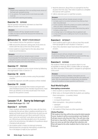 Wide Angle Teacher’s Guide
162
3 Read the directions aloud. Elicit an example for the first
situation from the class. Then direct students to complete
the exercise with a partner.
4 Call on volunteer pairs to read their answers.
Answers
Students’answers will vary. Sample answers include:
1 to make a point or to correct someone if you feel you have
been misunderstood
2 to ask a question about the content or to ask for clarification
when you didn’t understand something
3 to ask someone to repeat if you didn’t hear what they said or
to share a similar story
4 to change topic or to challenge what an applicant said
5 to stop someone who is talking too much or to ask what a
word means
Exercise 2 INTERACT
1 Have students work in pairs to discuss how they would
interrupt people for each situation in Exercise 1.
2 Have a few volunteers report back about their partners’
answers.
Answers
Students’answers will vary. Sample answers include:
In a business meeting, I wait until there is a pause and then say,
Can I add something here? or something like that.
Exercise 3 EXPAND
Ask students if there are any occasions when it is not
acceptable to interrupt. After a student offers an example,
ask other classmates if they agree or disagree to springboard
a discussion.
Answers
In very formal meetings or debates, interruptions are not
encouraged. The chair of the meeting decides who speaks and
when. Also, for a presentation to a large group, the presenter
may ask the audience to leave questions until the end.
Real-World English
Interrupting a conversation
1 Direct students to read the information in the box.
2 Write notes on the board while the students are reading:
Direct interruptions – co-workers, friends
• no apology
• no request for permission
Polite interruptions – boss, person in authority
• apologize
• ask permission to speak
3 Ask students if they have any other questions.
Extra Practice
Tell students that they will be discussing the latest popular
movie. Student A will be recommending it and Student B
will give reasons why they don’t like it. You will raise a big
red card or ring a bell or clap your hands or anything else
you can come up with that will get their attention and
that will signal to the other students that it is their turn to
interrupt.
Answers
1 Despite some weaknesses, this is an exciting movie version of
the book with wonderful acting.
2 In my opinion, The Hunger Games is one movie you really
must see.
3 It is well worth watching and reading.
Exercise 15 EXPAND
Ask the question and ask for volunteers to share their
different answers with the class.
Answers
Students’answers will vary. Sample answers include:
It makes me want to see the film because the reviewer has
recommended it.
t Exercise 16 WHAT’S YOUR ANGLE?
1 Have students discuss the questions in groups.
2 Walk around the classroom, taking note of any errors to
review with the class at the end of the activity.
3 Invite students to report back to the class about their
movie recommendations.
Answers
Students’answers will vary. Sample answers include:
I recommended The Orient Express to a friend because it was shot
in beautiful locations and had a very interesting story. The actors
were also very good, and it was entertaining.
Exercise 17 PREPARE
Have students prepare to write a movie review by following
the organization notes in Exercise 13.
Exercise 18 WRITE
1 Instruct students to write a review using the provided
checklist.
2 Circle the classroom and offer assistance where needed.
Exercise 19 SHARE
1 Instruct pairs to exchange their reviews and give each
other feedback based on the checklist requirements. Have
them say whether or not they would watch the movie
based on the partner’s review.
Lesson 11.4 Sorry to Interrupt
Student Book pages 132 – 133
Exercise 1 ACTIVATE
1 Direct students’attention to the first video still. Ask them
to describe the picture. (Max is reading something on his
laptop and looks upset.) Ask, What do you do when you are
paired with someone you don’t like to work with? (I do my
best; I ask to be switched; I work alone and ignore them,
etc.) What do you think Max decided to do in his situation?
Look at the second picture. (He talked to his professor about
changing study groups.)
2 Ask students what it means to interrupt someone.
Demonstrate the concept by interrupting a student has
he or she begins to reply to your question.
4511148_WA_TG3.indb 162 5/10/19 12:23 PM
 