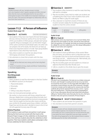 Wide Angle Teacher’s Guide
164
e Exercise 2 IDENTIFY
1 Give students a few moments to read the notes that they
will need to complete.
2 Play the recording. Spot-check to make sure students are
completing the notes. If you notice students have some
blanks not filled in, play the audio again.
2 Ask a volunteer to read their answers. If there are any
incorrect answers replay the recording and pause it for
student to hear the correct answer.
Answers
1 aunt
2 short
3 generous
4 books for college
5 telling jokes
Audio Script
e CD 3, Track 22
Well, someone who’s very important to me is my Aunt Shirley. She’s
tall, about the same height as me, thin, and she has short dark hair.
She’s very generous. For example, she sends me money to buy books
for college! Oh, and she’s really funny, too. She’s always telling jokes. I
laugh so much when we’re together!
e Exercise 3 APPLY
1 Ask students to look up definitions of the words. When
they are done, use sentence stems to illustrate each trait.
For example, If you love to travel and look forward to trying
new things, you are … (adventurous) etc. Alternatively, you
can elicit examples from the students.
2 Play the recording again and ask students to choose an
adjective that best describes Nicola’s aunt.
3 Call on a student or the whole class to give the answer.
Answers
thoughtful
Audio Script
e CD 3, Track 23
Last year it was my graduation. She took me to an Italian restaurant
for lunch, and I thought it would just be the two of us, but when
we arrived the server took us to this huge table with balloons and
everything. It went all down one side of the restaurant. I thought
it must be a mistake and the table was for someone else, but then
suddenly all my friends appeared from around a corner—I guess
they were hiding there—and they all shouted“Congratulations”
to me. It was a big surprise. My aunt had invited them all without
telling me. Twenty of them were there plus the two of us. We had a
fantastic meal, and I got tons of presents. I’ll never forget it.
t Exercise 4 WHAT’S YOUR ANGLE?
1 Have students ask and answer the questions in pairs.
2 Ask volunteers to share their partner’s answers.
Answers
Students’answers will vary. Sample answers include:
I have helped organize a lot of parties for friends. The most
memorable one was a surprise party for my best friend last year.
It was great! She never suspected it and was really surprised.
The same thing happened to me. My husband threw a surprise
birthday party for me that I still remember!
Answers
Students’answers will vary. Sample answers include:
I am very impatient when I speak to people and often interrupt
them. But the most uncomfortable time for me was when I
interrupted my boss in the middle of an important meeting in
front of a client. That seriously damaged my relationship with my
boss from that moment on.
Lesson 11.5 A Person of Influence
Student Book page 134
Exercise 1 ACTIVATE OXFORD REFERENCE
1 Ask students if they have ever heard of Ernest Hemingway.
(He was a famous American author.) If no one has heard
of him, put students in three groups, and give each group
a specific thing to investigate: one can find other images
of the author and find his birth/death dates, the other one
can prepare a list of his books, the third one can look up
three most important events in his life. Have group leaders
report back to class what they have found.
2 Now, direct students to read the text about Ernest
Hemingway and answer the questions.
3 Ask volunteers to share their answers with the class.
Answers
1 He was tall (six feet) and very strong, and he had a big black
beard.
2 active: he traveled a lot (e.g., Spain and Africa) / hardworking:
he never stopped writing
Speaking
Describing people
GO ONLINE
1 Direct students to read the information in the box. Outline
the different sections on the board:
1. Physical description
2. Personality
3. Behavior
4. Telling a story about the person
2 Give one more personal example, such as:
	My mother is a short woman with honey-colored hair and
blue eyes. Maybe there is noting special about her looks, but I
have always greatly appreciated her kind and compassionate
heart. She has taught me that love often means sacrificing
your comfort for the greater good of your children. I will never
forget how sad she was when I decided to move to the US, but
she still supported me every step of the way!
Extra Practice
Put students in pairs and have one partner in each group
facing the front and one turned with their back to the
board. Project images of a few celebrities on the board one
at a time and have students describe the celebrities to their
partner. Then have students switch places and project a few
more celebrities for them to describe.
4511148_WA_TG3.indb 164 5/10/19 12:23 PM
 