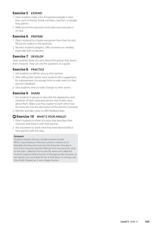 Level 3 Unit 11 165
Exercise 5 EXPAND
1 Have students make a list of important people in their
lives, such as friends, family members, teachers, or people
they admire.
2 Walk around the classroom and make sure everyone is
on task.
Exercise 6 PREPARE
1 Direct students to choose one person from their list and
fill out the outline in the textbook.
2 Monitor students’progress. Offer assistance as needed,
especially with vocabulary.
Exercise 7 DEVELOP
Have students think of a story about this person that shows
their character. They can use the questions as a guide.
Exercise 8 PRACTICE
1 Ask students to tell the story to their partner.
2 After telling their stories, have students elicit suggestions
for improvement. Encourage them to take notes on their
partner’s feedback.
3 Give students time to make changes to their stories.
Exercise 9 SHARE
1 Put students in groups to describe the appearance and
character of their important person and to tell a story
about them. Make sure they explain to each other how
the story ties into the description of the person’s character.
2 Monitor and take notes to offer feedback later.
t Exercise 10 WHAT’S YOUR ANGLE?
1 Direct students to think of a story that describes their
character and share it with their partner.
2 Ask volunteers to share what they have learned about
their partner with the class.
Answers
Students’answers will vary. Sample answers include:
When I was traveling in Paris last summer I visited a lot of
beautiful churches and museums full of tourists. One day in
one of the museums I found a little girl who was lost and crying
on the stairs. I talked to her to calm her down and called the
museum guard to help announce it throughout the museum, so
her parents can come back for her. It took about 15 minutes, but
they finally showed up. It was a happy reunion.
4511148_WA_TG3.indb 165 5/10/19 12:23 PM
 