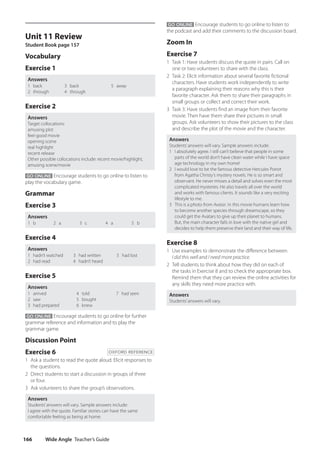 Wide Angle Teacher’s Guide
166
GO ONLINE Encourage students to go online to listen to
the podcast and add their comments to the discussion board.
Zoom In
Exercise 7
1 Task 1: Have students discuss the quote in pairs. Call on
one or two volunteers to share with the class.
2 Task 2: Elicit information about several favorite fictional
characters. Have students work independently to write
a paragraph explaining their reasons why this is their
favorite character. Ask them to share their paragraphs in
small groups or collect and correct their work.
3 Task 3: Have students find an image from their favorite
movie. Then have them share their pictures in small
groups. Ask volunteers to show their pictures to the class
and describe the plot of the movie and the character.
Answers
Students’answers will vary. Sample answers include:
1 I absolutely agree. I still can’t believe that people in some
parts of the world don’t have clean water while I have space
age technology in my own home!
2 I would love to be the famous detective Hercules Poirot
from Agatha Christy’s mystery novels. He is so smart and
observant. He never misses a detail and solves even the most
complicated mysteries. He also travels all over the world
and works with famous clients. It sounds like a very exciting
lifestyle to me.
3 This is a photo from Avatar. In this movie humans learn how
to become another species through dreamscape, so they
could get the Avatars to give up their planet to humans.
But, the main character falls in love with the native girl and
decides to help them preserve their land and their way of life.
Exercise 8
1 Use examples to demonstrate the difference between
I did this well and I need more practice.
2 Tell students to think about how they did on each of
the tasks in Exercise 8 and to check the appropriate box.
Remind them that they can review the online activities for
any skills they need more practice with.
Answers
Students’answers will vary.
Unit 11 Review
Student Book page 157
Vocabulary
Exercise 1
Answers
1 back
2 through
3 back
4 through
5 away
Exercise 2
Answers
Target collocations:
amusing plot
feel-good movie
opening scene
real highlight
recent release
Other possible collocations include: recent movie/highlight,
amusing scene/movie
GO ONLINE Encourage students to go online to listen to
play the vocabulary game.
Grammar
Exercise 3
Answers
1 b 2 a 3 c 4 a 5 b
Exercise 4
Answers
1 hadn’t watched
2 had read
3 had written
4 hadn’t heard
5 had lost
Exercise 5
Answers
1 arrived
2 saw
3 had prepared
4 told
5 bought
6 knew
7 had seen
GO ONLINE Encourage students to go online for further
grammar reference and information and to play the
grammar game.
Discussion Point
Exercise 6 OXFORD REFERENCE
1 Ask a student to read the quote aloud. Elicit responses to
the questions.
2 Direct students to start a discussion in groups of three
or four.
3 Ask volunteers to share the group’s observations.
Answers
Students’answers will vary. Sample answers include:
I agree with the quote. Familiar stories can have the same
comfortable feeling as being at home.
4511148_WA_TG3.indb 166 5/10/19 12:23 PM
 