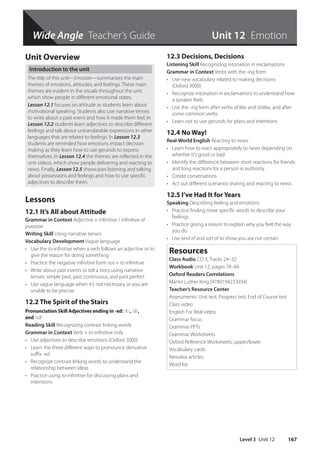 Wide Angle Teacher’s Guide
Level 3 Unit 12 167
Unit 12 Emotion
Unit Overview
Introduction to the unit
The title of this unit—Emotion—summarizes the main
themes of emotions, attitudes, and feelings. These main
themes are evident in the visuals throughout the unit,
which show people in different emotional states.
Lesson 12.1 focuses on attitude as students learn about
motivational speaking. Students also use narrative tenses
to write about a past event and how it made them feel. In
Lesson 12.2 students learn adjectives to describe different
feelings and talk about untranslatable expressions in other
languages that are related to feelings. In Lesson 12.3
students are reminded how emotions impact decision
making as they learn how to use gerunds to express
themselves. In Lesson 12.4 the themes are reflected in the
unit videos, which show people delivering and reacting to
news. Finally, Lesson 12.5 showcases listening and talking
about possessions and feelings and how to use specific
adjectives to describe them.
Lessons
12.1 It’s All about Attitude
Grammar in Context Adjective + infinitive / infinitive of
purpose
Writing Skill Using narrative tenses
Vocabulary Development Vague language
• Use the to-infinitive when a verb follows an adjective or to
give the reason for doing something
• Practice the negative infinitive form not + to-infinitive
• Write about past events or tell a story using narrative
tenses: simple past, past continuous, and past perfect
• Use vague language when it’s not necessary or you are
unable to be precise
12.2 The Spirit of the Stairs
Pronunciation Skill Adjectives ending in -ed: /t/, /d/,
and /ɪd/
Reading Skill Recognizing contrast linking words
Grammar in Context Verb + to-infinitive only
• Use adjectives to describe emotions (Oxford 3000)
• Learn the three different ways to pronounce derivative
suffix -ed
• Recognize contrast linking words to understand the
relationship between ideas
• Practice using to-infinitive for discussing plans and
intentions
12.3 Decisions, Decisions
Listening Skill Recognizing intonation in exclamations
Grammar in Context Verbs with the -ing form
• Use new vocabulary related to making decisions
(Oxford 3000)
• Recognize intonation in exclamations to understand how
a speaker feels
• Use the -ing form after verbs of like and dislike, and after
some common verbs
• Learn not to use gerunds for plans and intentions
12.4 No Way!
Real-World English Reacting to news
• Learn how to react appropriately to news depending on
whether it’s good or bad
• Identify the difference between short reactions for friends
and long reactions for a person in authority
• Create conversations
• Act out different scenarios sharing and reacting to news
12.5 I’ve Had It for Years
Speaking Describing feeling and emotions
• Practice finding more specific words to describe your
feelings
• Practice giving a reason to explain why you feel the way
you do
• Use kind of and sort of to show you are not certain
Resources
Class Audio CD 3, Tracks 24–32
Workbook Unit 12, pages 78–84
Oxford Readers Correlations
Martin Luther King (9780194233934)
Teacher’s Resource Center
Assessments: Unit test, Progress test, End of Course test
Class video
English For Real video
Grammar focus
Grammar PPTs
Grammar Worksheets
Oxford Reference Worksheets: upper/lower
Vocabulary cards
Newslea articles
Word list
4511148_WA_TG3.indb 167 5/10/19 12:23 PM
 