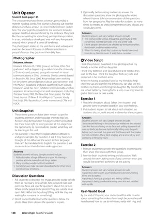 Wide Angle Teacher’s Guide
168
3 Optionally, before asking students to answer the
discussion questions, show the photographer video
where Krisanne Johnson answers two of the questions
from her perspective. Play the video for students as many
times as needed to check comprehension and discuss any
vocabulary items.
Answers
Students’answers will vary. Sample answers include:
1 The woman looks serious, thoughtful, and maybe a little
concerned. The little girl looks tired and a little cold.
2 I think people’s emotions are affected by their personalities,
their health, and their relationships.
3 When I’m having a bad day, I put on my headphones and
listen to my favorite music. It really helps me relax.
r Video Script
I took this photo in Swaziland. It is a photograph of my
friends, a mother and her daughter.
I think they both feel a bit peaceful and a bit tired as they
wait for the bus. I think the daughter feels very safe and
protected in her mother’s arms.
When I’m having a bad day I look for my friends to help
cheer me up and comfort me. I think you can also see this
mother, my friend, comforting her daughter. My friends help
me to feel better by coming by for a visit; or we may meet to
grab a bite to eat or take a walk.
Exercise 1
1 Read the directions aloud. Select one situation and
provide some examples based on your own feelings.
2 Put students in pairs to talk about each situation. As
students discuss, walk around and monitor their progress.
Answers
Students’answers will vary. Sample answers include:
I love nature! Walking in the countryside makes me feel relaxed.
I can feel the sun shining on my face and spilling its warmth all
over my body. My feet are rhythmically falling onto the path
before me. I can smell the grass and the flowers and that makes
me feel comforted. I hear birds singing, and a sense of joy and
wellbeing is filling my heart.
Exercise 2
1 Instruct students to answer the questions in writing and
then share their ideas with their group.
2 Monitor both students’writing and discussion. Walk
around the room, taking note of any common errors you
would like to review at the end of the activity.
Answers
Students’answers will vary. Sample answers include:
Happiness is being with your friends and loved ones, feeling
loved and accepted.
Happiness is having a good job and feeling fulfilled.
Happiness is being comfortable in my own skin and satisfied
with my life.
Real-World Goal
By the end of this unit, your students will be able to write
about something that makes them laugh because they will
have learned how to use to-infinitives, verbs with -ing, and
Unit Opener
Student Book page 135
The unit opener photo shows a woman, presumably a
mother, holding a child. The woman is looking out into the
distance and has a serious or concerned expression on her
face. The young girl, burrowed into the woman’s shoulder,
appears tired but also comforted by the embrace. They look
like they are waiting for something, perhaps transportation,
in a vast, relatively undeveloped area with very few people
around, which gives off a sense of loneliness.
The photograph relates to the unit theme and subsequent
exercises because it focuses on different emotions in
people’s faces as they go about their daily lives.
Photographer
Krisanne Johnson
Krisanne Johnson (b. 1976) grew up in Xenia, Ohio. She
graduated with a degree in journalism from the University
of Colorado and pursued postgraduate work in visual
communications at Ohio University. She is currently based
in Brooklyn, NY. Since 2006, Krisanne has been working
on long-term personal projects about young women and
HIV/AIDS in Swaziland and post-apartheid youth culture.
Krisanne’s work has been exhibited internationally and has
appeared in various magazines and newspapers, including
The New Yorker, TIME, The New York Times, Fader, The Wall
Street Journal, US News  World Report, L’Espresso, Vanity
Fair (Italy), D la Repubblica, Courrier International, CNN and
HUCK.
Unit Snapshot
1 These three questions have been written to get the
students’attention and encourage them to read on.
Answers may be found on the page numbers provided,
but there is no right or wrong answer at this stage. Use
the opportunity to have students predict what they will
be learning in this unit.
2 For question 1, have them explain what an attitude is
and give examples. For question 2, ask if they have ever
thought of this. What are the words in their language
that can’t be translated into English? For question 3, ask
students about their decision-making process.
Answers
Students’answers will vary. Sample answers include:
1 Attitude makes a huge difference to your life. Having a
positive attitude makes lots of things better.
2 Many emotion words can’t be translated.
3 Sometimes we make decisions based on facts. Other times
we rely on our emotions.
Discussion Questions
1 Ask students to describe the image, provide words to help
them as necessary, for example, field, unpaved road, and
palm tree. Now, ask specific questions about the picture:
Where are the people in the photo? (They are outside in an
open field.) What are they doing? (They look like they are
waiting for someone or something.)
2 Direct students’attention to the questions below the
photo. Have them discuss the questions in pairs.
4511148_WA_TG3.indb 168 5/10/19 12:23 PM
 