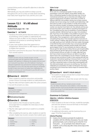 Level 3 Unit 12 169
Video Script
r Motivational Speaker
Hi, I’m Josh. I’m a motivational speaker. I’m also a clinical
psychologist. I work with children, young adults, families. I’ve
been a motivational speaker for about two years now. To do my
motivational workshops, I go to universities and colleges and I
present to large groups of students. I teach them a number of
different skills that cover problem solving, how to keep a positive
attitude, how to have energy, how to build social relationships. I tell
them that I’ve made so many mistakes in my life and I’ve tried to
learn from all those mistakes. So keeping a positive attitude is the
number one step that I teach kids to do. Your attitude and how you
perceive the world is gonna influence everything that happens to
you. Controlling how you react to something is crucial to keeping
a positive attitude. I tell kids don’t get too angry. Try to develop a
plan. If you focus on the problem, more problems are gonna come
to you. If you focus on the solution and create a plan, it’s gonna
fall into place. Time management is vital to staying motivated
and getting things done. A lot of people spend too much time on
screens, texting, e-mailing, video games, all that is a lot of fun, but it
can really waste your time. I tell kids to find role models, find people
in their life that they want to be like. If you surround yourself with
really smart, engaging, motivated, positive people, that’s what’s
gonna happen to you. To stay motivated, you need to make sure
that you get the right amount of sleep, that you get enough healthy
food, and that you get the right amount of exercise. I also tell kids
to find someone that you can talk to. It’s really, really, bad if you
don’t have at least one person that you can talk to in your life. It
doesn’t have to be a psychologist. It can be a friend or a family, just
at least you have one person to talk to. I love working with kids and
students for motivational speaking, it’s because there’s so much raw
energy there. I look out into the crowd I see smiles, I see laughing,
I see them raising their hands, so I know they’re participating, and
then afterwards people come up to me and they say,“You know, I
really liked your presentation.”It makes me feel great. That means
everything to me, to know that I had an impact on someone’s life, a
positive impact.
t Exercise 4 WHAT’S YOUR ANGLE?
1 Put students in groups and ask them to share their answer
to the question in the group.
2 Ask a few volunteers to share their answer with the class.
Answers
Students’answers will vary. Sample answers include:
Yes, I do. When I feel positive and confident, I notice that other
people will listen more and are friendlier and more interested in
what I have to say. If I am tired, bored, or upset, people around
me are less positive too.
Grammar in Context
Adjective + infinitive / infinitive of purpose
GO ONLINE
1 Direct students to the text in the box, model the examples
and write the sentence structure formulas on the board:
It’s + adj + to-infinitive
It’s + adj + not + to-infinitive
2 For additional information, see the Grammar focus on
page 170 of the Student Book.
Extra Practice
1 Create a list of sentence prompts for students to
complete with the infinitive of purpose. You can create
general prompts, such as Doctors go to school for 16 or
more years…, or use prompts more relevant to your
students, such as Every day after school, Jenna stays at the
computer lab…
contrast linking words, and specific adjectives to describe
their feelings.
Alternatively, you may ask students to keep a journal
throughout this unit. In it, they can write down everything
that makes them laugh from now until the unit is over.
Lesson 12.1 It’s All about
Attitude
Student Book pages 136 – 138
Exercise 1 ACTIVATE
1 Introduce the words perceive (become aware or conscious
of something; come to realize or understand) and
influence (to have an effect on the character, development,
or behavior of someone or something). Read the
statement aloud.
2 In pairs, have students share their agreement or
disagreement. Remind them to offer reasons or examples
to explain their opinions.
3 Give them some time for discussion. Then elicit responses
from several students.
Answers
Students’answers will vary. Sample answers include:
I absolutely agree with the statement. When you approach a
situation with optimism it influences the situation and can even
turn it around in your favor. I am a firm believer in having an
attitude of gratitude. If you perceive the world and everything
that happens to you in this way that means that you will always
be able to learn your lesson no matter how challenging the
situation is, and you can move forward in your life with a sense
of ease and accomplishment.
r Exercise 2 IDENTIFY
1 Direct students to read the instructions and possible
answer choices. Encourage students to make predictions.
2 Play the video and have students select the correct answers.
3 Go over the answers as a class.
Answers
Learning from mistakes
Having role models
Having good time management
r Motivational Speaker
r Exercise 3 EXPAND
1 Give students a few minutes to read the outline.
Encourage them to complete the notes base on what
they remember.
2 Play the video again and instruct students to complete
the notes.
3 After completing the exercise, select students to read the
answers. Explain any incorrect answers that students give.
Answers
1 energy 5 solutions
2 relationships 6 emailing
3 mistakes 7 sleep
4 attitude 8 talk to
4511148_WA_TG3.indb 169 5/10/19 12:23 PM
 