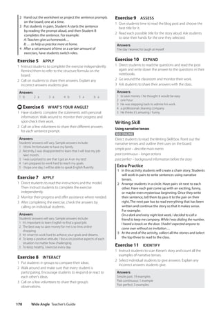 Wide Angle Teacher’s Guide
170
Exercise 9 ASSESS
1 Give students time to read the blog post and choose the
best title for it.
2 Read each possible title for the story aloud. Ask students
to raise their hands for the one they selected.
Answers
The day I learned to laugh at myself
Exercise 10 EXPAND
1 Direct students to read the questions and read the post
again and write down the answer to the questions in their
notebooks.
2 Go around the classroom and monitor their work.
3 Ask students to share their answers with the class.
Answers
1 to save money / he thought it would be easy
2 one hour
3 He was stepping back to admire his work.
4 a professional cleaning company
5 He thinks it’s amusing / funny.
Writing Skill
Using narrative tenses
GO ONLINE
Direct students to read the Writing Skill box. Point out the
narrative tenses and outline their uses on the board:
simple past – describe main events
past continuous – longer actions
past perfect – background information before the story
Extra Practice
1 In this activity students will create a chain story. Students
will work in pairs to write sentences using narrative
tenses.
2 Arrange students in a circle. Have pairs sit next to each
other. Have each pair come up with an exciting, funny,
or maybe even mysterious beginning. Once they write
their sentence, tell them to pass it to the pair on their
right. The next pair has to read everything that has been
written and continue the story so that it makes sense.
For example:
	
On a dark and rainy night last week, I decided to call a
friend to keep me company. While I was dialing the number,
I heard a knock on the door. I hadn’t expected anyone to
come over without an invitation…
3 At the end of the activity, collect all the stories and select
the top three to read to the class.
Exercise 11 IDENTIFY
1 Instruct students to scan Kieran’s story and count all the
examples of narrative tenses.
2 Select individual students to give answers. Explain any
incorrect answers students give.
Answers
Simple past: 19 examples
Past continuous: 1 example
Past perfect: 3 examples
2 Hand out the worksheet or project the sentence prompts
on the board, one at a time.
3 Put students in pairs. Student A starts the sentence
by reading the prompt aloud, and then Student B
completes the sentence. For example:
A: Teachers give us homework…
B: … to help us practice more at home.
4 After a set amount of time or a certain amount of
exercises, have students switch roles.
Exercise 5 APPLY
1 Instruct students to complete the exercise independently.
Remind them to refer to the structure formula on the
board.
2 Call on students to share their answers. Explain any
incorrect answers students give.
Answers
1 b 2 a 3 a 4 b 5 a 6 a
t Exercise 6 WHAT’S YOUR ANGLE?
1 Have students complete the statements with personal
information. Walk around to monitor their progress and
spot-check their work.
2 Call on a few volunteers to share their different answers
for each sentence prompt.
Answers
Students’answers will vary. Sample answers include:
1 I think I’m fortunate to have my family.
2 Recently, I was disappointed to learn that I will lose my job
next month.
3 I was surprised to see that I got an A on my test!
4 I am prepared to work hard to reach my goals.
5 I hope one day, I will be able to speak English fluently.
Exercise 7 APPLY
1 Direct students to read the instructions and the model.
Then instruct students to complete the exercise
independently.
2 Monitor their progress and offer assistance where needed.
3 After completing the exercise, check the answers by
calling on individual students.
Answers
Students’answers will vary. Sample answers include:
1 It’s important to learn English to find a good job.
2 The best way to save money for me is to limit online
shopping.
3 It’s smart to work hard to achieve your goals and dreams.
4 To keep a positive attitude, I focus on positive aspects of each
situation no matter how challenging.
5 To keep healthy, I exercise every day.
Exercise 8 INTERACT
1 Put students in groups to compare their ideas.
2 Walk around and make sure that every student is
participating. Encourage students to respond or react to
each other’s ideas.
3 Call on a few volunteers to share their group’s
observations.
4511148_WA_TG3.indb 170 5/10/19 12:23 PM
 