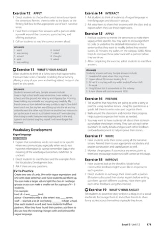 Level 3 Unit 12 171
Exercise 14 INTERACT
1 Ask students to think of instances of vague language in
their languages and discuss in groups.
2 Ask volunteers to share their answers with the class and to
explain when they use those expressions.
Exercise 15 APPLY
1 Instruct students to rewrite the sentences to make them
vague, or less specific. You may want to encourage them
to circle or underline the detailed information in the
sentence that they want to modify before they rewrite
(upset, 20 minutes, my wallet, on the subway, $200). Allow
them to compare those selections with a partner before
they continue.
3 After completing the exercise, select students to read their
answers.
Answers
Students’answers will vary. Sample answers include:
1 I was kind of upset when I lost my phone.
2 I spent about 20 minutes looking for it.
3 I’d had it in my bag with my wallet and stuff when I left
for work.
4 I might have lost it somewhere on the subway.
5 A new phone will cost me around $200.
Exercise 16 PREPARE
1 Tell students that now they are going to write a story to
practice using narrative tenses. Using the questions as a
guide, tell them to write notes and organize them.
2 Walk around the classroom and monitor their progress.
Help students organize their notes as needed.
3 You may want to have students talk about their stories in
pairs before they begin writing. They can ask each other
questions to clarify details and give each other feedback
on idea development to help improve their stories.
Exercise 17 WRITE
1 Have students write their stories using all the narrative
tenses. Remind them to use appropriate vocabulary and
proper punctuation and capitalization as well.
2 Monitor the progress. If you notice any errors, point to
them and encourage students to self-correct at this stage.
Exercise 18 IMPROVE
1 Have students look at the checklist. Model what
constructive feedback might sound like in response to
each question.
2 Direct students to exchange their stories with a partner.
(If students discussed their stories in pairs before writing,
pair them up with different students.) Have them give
each other feedback using the checklist.
t Exercise 19 WHAT’S YOUR ANGLE?
Tell students to post their story online in a blog or on a social
media site. Encourage them to invite their friends to share
funny stories about themselves or people they know.
Exercise 12 APPLY
1 Direct students to choose the correct tense to compete
the sentences. Remind them to refer to the board or the
Writing Skill box for the appropriate use of each narrative
tense.
2 Have them compare their answers with a partner while
you walk around the classroom, spot-checking and
offering assistance.
3 Call on students to read the correct answers aloud.
Answers
1 went 6 texted
2 was raining 7 called
3 arrived 8 thought
4 sent 9 asked
5 was waiting
t Exercise 13 WHAT’S YOUR ANGLE?
Direct students to think of a funny story that happened to
them and take notes. Consider modeling the activity by
offering a story of your own and writing related notes on the
board as you speak.
Answers
Students’answers will vary. Sample answers include:
I was in high school and it was wintertime. I was walking to
school, and the ground was very icy and slippery that morning.
I was holding my umbrella and stepping very carefully. My
friend came up from behind me very quickly to say hi. She didn’t
even touch me, but my feet went flying up into the air and my
umbrella went the other way. It took me another two minutes to
get up because it was so icy. I looked more as if I were dancing
than trying to walk. Everyone was laughing and, in the end,
I gave in and started laughing myself. I will never forget that
moment!
Vocabulary Development
Vague language
GO ONLINE
1 Explain that sometimes we do not need to be specific
when we communicate, especially when we do not
have the information or cannot remember. Explain the
meaning of the word vague (uncertain, indefinite, or
unclear).
2 Direct students to read the text and the examples from
the Vocabulary Development box.
3 Ask if there are any questions.
Extra Practice
Create two sets of cards. One with vague expressions and
one with cloze sentences and have students pair them up.
You can make a larger set and split the class in two large
groups or you can make a smaller set for a group of 4 – 5
students.
For example:
kind of – I was ______tired.
about – I learned to ride a bike when I was ____ seven.
stuff – I learned a lot of interesting _______ in high school.
Give each student a card, and have students find their
partners. After they have found their partner, ask them to
discuss how the meaning changes with and without the
vague language.
4511148_WA_TG3.indb 171 5/10/19 12:23 PM
 