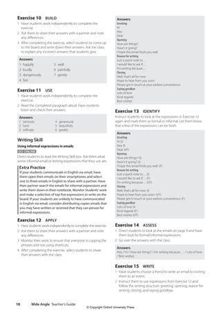 Wide Angle Teacher’s Guide
10
Answers
Greeting
Hi
Hey
Dear
Opening
How are things?
How’s it going?
I hope this email finds you well.
Reason for writing
Just a quick note to…
I would like to ask if…
I’m writing because…
Closing
Well, that’s all for now.
Hope to hear from you soon.
Please get in touch at your earliest convenience.
Saying goodbye
Lots of love
Kind regards
Best wishes
Exercise 13 IDENTIFY
Instruct students to look at the expressions in Exercise 12
again and mark them as formal or informal. Let them know
that a few of the expressions can be both.
Answers
Greeting
Hi (I)
Hey (I)
Dear (I/F)
Opening
How are things? (I)
How’s it going? (I)
I hope this email finds you well. (F)
Reason for writing
Just a quick note to… (I)
I would like to ask if… (F)
I’m writing because… (I/F)
Closing
Well, that’s all for now. (I)
Hope to hear from you soon. (I/F)
Please get in touch at your earliest convenience. (F)
Saying goodbye
Lots of love (I)
Kind regards (F)
Best wishes (I/F)
Exercise 14 ASSESS
1 Direct students to look at the emails on page 9 and have
them look for formal/informal expressions.
2 Go over the answers with the class.
Answers
Hey / Hi / How are things? / I’m writing because … / Lots of love
/ Best wishes
Exercise 15 WRITE
1 Have students choose a friend to write an email to inviting
them to an event.
2 Instruct them to use expressions from Exercise 12 and
follow the writing structure: greeting, opening, reason for
writing, closing, and saying goodbye.
Exercise 10 BUILD
1 Have students work independently to complete the
exercise.
2 Ask them to share their answers with a partner and note
any differences.
3 After completing the exercise, select students to come up
to the board and write down their answers. Ask the class
to explain any incorrect answers that students give.
Answers
1 happily 5 well
2 loudly 6 painfully
3 dangerously 7 gently
4 fast
Exercise 11 USE
1 Have students work independently to complete the
exercise.
2 Read the completed paragraph aloud. Have students
listen and check their answers.
Answers
1 seriously 4 generously
2 hard 5 beautifully
3 willingly 6 greatly
Writing Skill
Using informal expressions in emails
GO ONLINE
Direct students to read the Writing Skill box. Ask them what
some informal email or texting expressions that they use are.
Extra Practice
If your students communicate in English via email, have
them open their emails on their smartphones and select
one to three emails in English to share with a partner. Have
their partner search the emails for informal expressions and
write them down in their notebook. Monitor Students’work
and make a selection of top five expressions to write on the
board. If your students are unlikely to have communicated
in English via email, consider distributing copies emails that
you may have written or received that they can peruse for
informal expressions.
Exercise 12 APPLY
1 Have students work independently to complete the exercise.
2 Ask them to share their answers with a partner and note
any differences.
3 Monitor their work to ensure that everyone is copying the
phrases and not using shortcuts.
4 After completing the exercise, select students to share
their answers with the class.
4511148_WA_TG3.indb 10 5/10/19 12:23 PM
© Copyright Oxford University Press
 