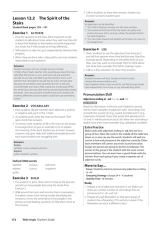 Wide Angle Teacher’s Guide
172
3 Call on students to share their answers. Explain any
incorrect answers students give.
Answers
Six adjectives can be identified.
1 The child is looking curiously into the store window.
2 The woman at the front of the line looks a bit guilty and
anxious because she is causing a delay; the people behind
her look impatient.
3 The man looks relaxed and satisfied as he listens to music on
his headphones.
Exercise 4 USE
1 Direct students to use the adjectives from Exercise 2
and tell their partner when they feel that way. Read the
example aloud. Depending on the ability level of your
class, you may want to encourage them to think about
and write their examples first before sharing in pairs.
2 Call on a few volunteers to share their answers.
Answers
Students’answers will vary. Sample answers include:
I always feel anxious before a test.
I feel impatient when I have to wait for my friend to get ready!
I feel relaxed when I am home on my sofa watching a film.
Pronunciation Skill
Adjectives ending in –ed: /t/, /d/, and /ɪd/
GO ONLINE
Read the information in the box and model the sounds.
Ask for more examples of adjectives with -ed endings that
end with the sounds /d/ (e.g., scared, worried) and /t/ (e.g.,
impressed, shocked). Stress that words that already end in
/d/ and /t/ will be pronounced as /ɪd/ when the -ed ending is
added. Give a few more examples (e.g., delighted, rounded).
Extra Practice
Make cards with adjectives ending in -ed. One set for a
group of four. Place the cards in the middle of the table face
down so no one can see the words. Students will pull one
card at a time and pronounce the adjective correctly. Other
team members will correct any errors in pronunciation.
Assign one person per group to be the scorekeeper. The
winner in the group is the student with the most correct
pronunciations. You can even have a grand finale with the
winners from each group if you create a separate set of
adjective cards.
More to Say…
Focus: Students practice pronouncing adjectives ending
in -ed
Grouping Strategy: Groups of 4 – 6 students
Activity Time: 10 minutes
Ready,
1 Prepare a list of adjectives that end in -ed. Make sure
there are a similar number of -ed endings that are
pronounced /t/, /d/. and /ɪd/.
2 Prepare enough flyswatters so that each group of
students has a flyswatter. (This activity is easier if the
flyswatters are each a different color.)
Lesson 12.2 The Spirit of the
Stairs
Student Book pages 139 – 141
Exercise 1 ACTIVATE
1 Pose the question to the class. Elicit responses. Invite
students to talk about times when they said how they felt
or kept their feelings to themselves and what happened
as a result. Ask if they would do things differently.
2 Tell students to take the quiz independently. Monitor their
progress.
3 When they are done, take a class poll to see how students
responded to each question.
Answers
Students’answers will vary. Sample answers include:
In high school I had a teacher who would always leave the class
right after the lecture, so we could never ask any questions
we had. So one day I decided to go the teachers’room, and I
told him that I thought he should stay for a few minutes later
because we sometimes have questions for him. It was very
uncomfortable and I was a little scared, but it really paid off for
the whole class, because after that he started staying later during
the break. I was very proud of myself for that and I wouldn’t do
anything differently except maybe I could have said something
sooner.
Exercise 2 VOCABULARY
1 Have students decide whether each adjective is positive
or negative and put it in the T-chart.
2 As students work, write the chart on the board. Then
spot-check their answers.
3 To review, invite students to fill in the chart on the board.
Encourage them to give an example to try to explain
the meaning of the word. Explain any incorrect answers
students may give. Help with additional explanations for
each word students are struggling with.
Answers
Positive:
satisfied, curious, relaxed, welcome
Negative:
guilty, impatient, anxious
Oxford 3000 words
satisfied anxious welcome
relaxed curious impatient
guilty
Exercise 3 BUILD
1 Put students in pairs. Direct them to look at the pictures
and discuss how people feel using the words from
Exercise 2.
2 Walk around the room and monitor their conversations.
If students seem to be having trouble identifying the
emotions, mimic the sentiments of the people in the
photos and ask leading questions to help them arrive at
the answers.
4511148_WA_TG3.indb 172 5/10/19 12:23 PM
 