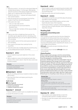 Level 3 Unit 12 173
Exercise 8 APPLY
1 Direct student to take turns practicing pronunciation with
all the words from Exercise 7. Partner listens and points to
the sound they hear.
2 Walk around the class and monitor progress.
Exercise 9 ASSESS
1 Tell students to read the post and think about the phrase
equivalent in their language.
2 After students have finished reading, ask them what
l’espirit d’escalier means. Elicit responses.
3 Ask the class if there is a phrase in their language that
means the same as l’espirit d’escalier. Call on volunteers to
share their answers.
Reading Skill
Recognizing contrast linking words
GO ONLINE
Direct students to read the text from the box. Model the
examples for the linking words that can be used at the
beginning of a sentence, and point to the mandatory use
of comma separating the two clauses. Say that this is not
necessary if the linking word is separating the clauses, i.e. it is
in the middle of the sentence.
Although some words are easy to translate, others are
“untranslatable.”
Some words are easy to translate although others are
“untranslatable.”
Extra Practice
Have students read a passage, circle the contrast linking
words, and add commas where they are missing. You may
use this paragraph or something similar:
Last year, I decided to go to the US to study English. It was an
awesome experience! Even though I knew it was incredibly
risky I quit my job. Although my family supported me they were
still very scared for me. I was leaving the safety and security of
my old life for something new and unpredictable. Despite all
my research and preparations I could not get used to life in a
new country right away. My friends thought that I was very
brave and determined for taking such a step. In spite of the fear
and discomfort I think I’d do it again. Next time I might invite a
friend to join me. Everything is easier when you are not alone.
Answer Key
Contrast linking words
Even though, Although, Despite, In spite of
Missing commas
Even though it was incredibly risky, I quit my job.
Although my family supported me, they were still very scared
for me.
Despite all my research and preparations, I could not get used to
life in a new country right away.
In spite of the fear and discomfort, I think I’d do it again.
Exercise 10 APPLY
1 Have students work independently to match the
contrasting ideas and form complete sentences.
2 Ask them to share their answers with a partner and note
any differences.
Set…
1 Write the sounds /t/, /d/ and /ɪd/ on the board. Make the
symbols big and about 12 inches apart. Alternatively,
write the sounds on three pieces of paper and hang the
papers up in a spacious part of the classroom.
2 Divide the class into 2 – 5 groups. Each group should
have several students.
3 Have the groups line up at the board. Give the first
student in each line one of the flyswatters.
4 Tell students the“rules.”
• They can only make one hit.
• They should hit the sound and hold the
flyswatter there.
• They can help their members of their group verbally,
not physically.
Go!
1 Call out one of the -ed adjectives from your list. You
can either say the adjective with the -ed ending, or for
higher level learners, you can say the adjective without
the -ed ending.
2 Have students race to hit the correct pronunciation of
the -ed ending.
3 Give a point to the team that correctly hits the
sound first.
4 Have the entire class chorally repeat the word, focusing
on accurately pronouncing the -ed ending.
Exercise 5 APPLY
1 Instruct students to put each adjective in the correct
column.
2 Call on students to come to the board and write their
answers in the correct column. Have the class correct any
incorrect answers.
Answers
/t/ embarrassed, impressed, stressed
/d/ amused, scared, pleased
/ɪd/ delighted, disappointed, excited
e Exercise 6 NOTICE
1 Play the recording and instruct students to listen to check
their answers.
2 Now have them listen and repeat, practicing the
pronunciation.
Audio Script
e CD 3, Track 24
/t/ embarrassed, impressed, stressed
/d/ amused, scared, pleased
/ɪd/ delighted, disappointed, excited
Exercise 7 DEVELOP
1 Instruct students to work in pairs to complete the exercise.
2 Go over the answers as a class.
Answers
/t/ relaxed, shocked
/d/ amazed, bored, concerned, confused, determined,
frightened, surprised, worried
/ɪd/ delighted, interested
4511148_WA_TG3.indb 173 5/10/19 12:23 PM
 