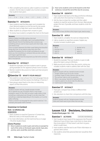 Wide Angle Teacher’s Guide
174
2 Have some students come to the board to write their
sentences. Consult the rest of the class for accuracy.
Exercise 14 IDENTIFY
1 Have students look back at the blog and find to-infinitives
with verbs from the Grammar in Context box.
2 Ask the class to share the number and then select
students to read the sentence from the text. Alternatively,
project the text, if possible, and have students circle the
phrases.
Answers
Four: want to have, (I)’d like to find, hope to get, need to enjoy
Exercise 15 APPLY
1 Have students complete the exercise independently.
2 Call on students to read their answers. Explain any
incorrect answers students give.
Answers
1 like to 5 decide not to
2 promise not to 6 learn to
3 want to 7 agree to
4 plan to 8 seem to
Exercise 16 INTERACT
1 Model the example. Then put students in pairs to talk
about the topics using to-infinitives.
2 Walk around and monitor their discussions, noting any
mistakes students make to address later with the class.
Answers
Students’answers will vary. Sample answers include:
1 Tonight, I’d like to go out to see a movie.
2 Someday I hope to meet a famous rock star, Pink.
3 This summer I plan to visit my grandma.
4 When I was young, I learned to read and write.
5 I need to speak to my doctor later this afternoon.
6 I want to go to India someday.
Exercise 17 INTERACT
1 Have pairs compare how similar or different their
answers are.
2 Ask volunteers to share their comparisons with the class.
Answers
Students’answers will vary. Sample answers include:
Carlos and I both want to go to New York one day.
Lesson 12.3 Decisions, Decisions
Student Book pages 142 – 143
Exercise 1 ACTIVATE OXFORD REFERENCE
1 Ask if students have heard of the expression the Prisoner’s
Dilemma. If any of them have, invite them to share what
they know about it. If they haven’t, ask them to guess
what it could mean.
2 Have students read the text to see if their information or
guesses were correct.
3 Ask students what their personal decision would be. Elicit
responses.
3 After completing the exercise, select students to read their
answers. Ask the class to explain any incorrect answers
that students have given.
Answers
1 c 2 a 3 g 4 e 5 f 6 d 7 b
Exercise 11 INTEGRATE
1 Have students read the blog again and complete the
chart. Remind students to scan the text for key words
from the chart to help them work more efficiently.
2 Allow students to compare their answers in pairs.
3 To review, have students complete the chart on the board.
Answers
abbiocco (Italian) tired after eating a big meal
hyggelig (Danish) a comfortable, warm, and satisfied feeling
l’esprit d’escalier (French) that feeling when someone says
something and you want to have a quick and clever reply…but
can’t think of one
mono no aware (Japanese) the bitter-sweet feeling that beautiful
things don’t last, so we need to enjoy their short lives
saudade (Portuguese) the mix of pain and pleasure you get
when you miss something or someone that you love, and you
can’t hope to get them back
Schadenfreude (German) the enjoyment you feel when someone
fails or has bad luck
Exercise 12 INTERACT
1 Model the examples and have students work in groups
giving examples for the Japanese phrase mono no aware.
2 Monitor students’discussions to make sure that everyone
is participating.
t Exercise 13 WHAT’S YOUR ANGLE?
1 Ask students to share phrases from their language that are
“untranslatable”and that express the feelings in Exercise 7.
2 Have groups report back to the class on interesting
aspects of their discussions.
Answers
Students’answers will vary. Sample answers include:
Yes. In Spanish you say, Es la leche!, which in very rough
translation means“It’s the milk,”but what it really means is that
something is really good even though it can also mean that
something is really bad depending on the situation, so it can be
really confusing.
There is a word in my language for every word in exercise 7. For
example, preocupado means worried.
Grammar in Context
Verb + to-infinitive only
GO ONLINE
1 Direct students to read the Grammar in Context box..
Write the verbs on the board for later use.
2 For more information, see the Grammar focus on page
170 of the Student Book.
Extra Practice
1 Direct students to work in pairs and write an example for
each of the verbs on the board: agree, decide, hope, plan,
promise, want, would like, need, learn, and seem.
4511148_WA_TG3.indb 174 5/10/19 12:23 PM
 