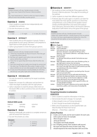 Level 3 Unit 12 175
e Exercise 6 IDENTIFY
1 Ask students to listen and decide if they agree with the
Prisoner’s Dilemma decision. Then play the recording of
the podcast.
2 Call on students to share their different opinions.
3 If desired, play the audio again so students can listen for
more detail. Ask more specific questions to check their
comprehension, such as What are the speakers names?
(Jordan and Michael) What is the name of this podcast
series? (Decisions, Decisions) What is the Prisoner’s Dilemma
really about? (self-interest versus the good of the group)
Answers
Students’answers will vary. Sample answers include:
I agree with Jordan’s decision. I would choose to trust my partner
in crime. If we have a good agreement before the crime, this
should be the best option, so we can both go free.
Audio Script
e CD 3, Track 25
Jordan Hi guys. I’m Jordan—
Michael And I’m Michael—
Jordan	
And welcome to our second podcast in this series:
Decisions, Decisions. Last week we left you with a
dilemma—the Prisoner’s Dilemma—and today I have an
answer for you.
Michael How exciting!
Jordan	
So, Michael, what did you decide? And what was your
thinking?
Michael	
Well, I decided to admit to the crime. I’ll either go free, or
get eight years in prison, but not twenty.
Jordan	
Interesting! So for you, the risk of your partner admitting
the crime is too high. But what if I could convince you that
not admitting to the crime is better?
Michael What do you mean?
Jordan	
Well, if neither of you admits it, you both go free. You just
have to trust each other.
Michael But I don’t know for sure he will make that decision.
Jordan	
And that’s the dilemma! Neither man knows what the
other man will say. So the Prisoner’s Dilemma is really
about self-interest versus the good of the group.
Michael	
Wow! So by thinking about what is good for others, we
can also benefit ourselves!
Jordan	
Exactly! The Prisoner’s Dilemma can be used to describe
economics, politics, and many areas of everyday life.
Listening Skill
Recognizing intonation in exclamations
GO ONLINE
1 Direct students to read the information in the box.
2 Demonstrate the pitch changes. For example:
A: Marco bought a new car?! (rising intonation)
B Huh? I though he was broke! (rising/loud)
3 Write a list of exclamations on the board for later use:
Wow! No Way! Ah! Phew! Huh? Ha ha!
What (a) …! That’s/How + adjective!
Extra Practice
1 Create a set of cards, one for each student. On each card,
write a piece of news. For example:
Marco bought a new car.
Jenny got divorced.
The puppies were finally adopted.
2 Do a mingling activity. Have students walk around
the room and share the news on their cards. They
should respond to the news they hear with one of the
Answers
Students’answers will vary. Sample answers include:
No, I have never heard of the Prisoner’s Dilemma before.
OR
Yes, I have heard about it. I think it’s when you have to make a
difficult choice that will affect another person.
Exercise 2 ASSESS
1 Direct students to read the text independently and
complete the summary.
2 Go over the answers as a class.
Answers
1 1 / one 2 8 / eight 3 0 / zero, 20 / twenty
Exercise 3 INTERACT
1 Have students discuss the question in groups. Assign a
group leader for each group. Tell them to be prepared to
report back on their group’s discussion.
2 Call on group leaders to share their group’s opinion.
Answers
Students’answers will vary. Sample answers include:
A:	
I think they should both say they’re innocent. Then they get
to spend less time in prison.
B:	
But they can’t speak to each other to be sure the other
person will do that, can they?
A:	
Hmm. No. So I guess they don’t know what the other one
will do…
C:	
Each man should say he is guilty, even though he cannot trust
the other man. The dilemma is like society. It makes us think
about whether we can trust other people to do the right thing.
B:	
If I was one of the prisoners I would probably do what they
did and say I was guilty. Eight years is better than twenty!
Exercise 4 VOCABULARY
1 Go over the words list, explaining the target vocabulary
as needed.
2 Explain the concept of a collocation and ask them to
match the target vocabulary with the right phrase.
3 Call on volunteers to read the phrases. Write them on
the board. Offer or elicit a sentence that uses the phrase
in context.
Answers
1 balance
2 thinking
3 value
4 risk
5 calculate
6 convince
Oxford 3000 words
balance calculate convince
risk thinking value
Exercise 5 BUILD
1 Working individually, ask students to complete sentences
with the words from Exercise 4.
2 Go over the answers as a class.
Answers
1 calculate 4 convince
2 value 5 thinking
3 risk 6 balance
4511148_WA_TG3.indb 175 5/10/19 12:23 PM
 