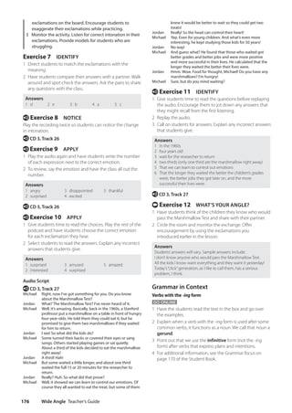 Wide Angle Teacher’s Guide
176
knew it would be better to wait so they could get two
treats!
Jordan Really! So the head can control their heart!
Michael	
Yep. Even for young children. And what’s even more
interesting, he kept studying those kids for 50 years!
Jordan No way!
Michael	
And guess what? He found that those who waited got
better grades and better jobs and were more positive
and more successful in their lives. He calculated that the
longer they waited the better their lives were.
Jordan	
Hmm. Wow. Food for thought, Michael! Do you have any
marshmallows? I’m hungry!
Michael Sure, but do you mind waiting?
e Exercise 11 IDENTIFY
1 Give students time to read the questions before replaying
the audio. Encourage them to jot down any answers that
they might recall from the first listening.
2 Replay the audio.
3 Call on students for answers. Explain any incorrect answers
that students give.
Answers
1 In the 1960s
2 four years old
3 wait for the researcher to return
4 two thirds (only one third ate the marshmallow right away)
5 That we can learn to control out emotions
6 That the longer they waited the better the children’s grades
were, the better jobs they got later on, and the more
successful their lives were.
e CD 3, Track 27
t Exercise 12 WHAT’S YOUR ANGLE?
1 Have students think of the children they know who would
pass the Marshmallow Test and share with their partner.
2 Circle the room and monitor the exchange. Offer
encouragement by using the exclamations you
introduced earlier in the lesson.
Answers
Students’answers will vary. Sample answers include:
I don’t know anyone who would pass the Marshmallow Test.
All the kids I know want everything and they want it yesterday!
Today’s“click”generation, as I like to call them, has a serious
problem, I think.
Grammar in Context
Verbs with the -ing form
GO ONLINE
1 Have the students read the text in the box and go over
the examples.
2 Explain when a verb with the -ing form is used after some
common verbs, it functions as a noun. We call that noun a
gerund.
3 Point out that we use the infinitive form (not the -ing
form) after verbs that express plans and intentions.
4 For additional information, see the Grammar focus on
page 170 of the Student Book.
exclamations on the board. Encourage students to
exaggerate their exclamations while practicing.
3 Monitor the activity. Listen for correct intonation in their
exclamations. Provide models for students who are
struggling.
Exercise 7 IDENTIFY
1 Direct students to match the exclamations with the
meaning.
2 Have students compare their answers with a partner. Walk
around and spot-check the answers. Ask the pairs to share
any questions with the class.
Answers
1 d 2 e 3 b 4 a 5 c
e Exercise 8 NOTICE
Play the recording twice so students can notice the change
in intonation.
e CD 3, Track 26
e Exercise 9 APPLY
1 Play the audio again and have students write the number
of each expression next to the correct emotion.
2 To review, say the emotion and have the class all out the
number.
Answers
1 angry
2 surprised
3 disappointed
4 excited
5 thankful
e CD 3, Track 26
e Exercise 10 APPLY
1 Give students time to read the choices. Play the rest of the
podcast and have students choose the correct emotion
for each exclamation they hear.
2 Select students to read the answers. Explain any incorrect
answers that students give.
Answers
1 surprised
2 interested
3 amused
4 surprised
5 amazed
Audio Script
e CD 3, Track 27
Michael	
Right, now I’ve got something for you. Do you know
about the Marshmallow Test?
Jordan What? The Marshmallow Test? I’ve never heard of it.
Michael	
Well, it’s amazing. Basically, back in the 1960s, a Stanford
professor put a marshmallow on a table in front of hungry
four-year-olds. He told them they could eat it, but he
promised to give them two marshmallows if they waited
for him to return.
Jordan I see! So what did the kids do?
Michael	
Some turned their backs or covered their eyes or sang
songs. Others started playing games or sat quietly.
About a third of the kids decided to eat the marshmallow
right away!
Jordan A third! Hah!
Michael	
But some waited a little longer, and about one third
waited the full 15 or 20 minutes for the researcher to
return.
Jordan Really? Huh. So what did that prove?
Michael	
Well, it showed we can learn to control our emotions. Of
course they all wanted to eat the treat, but some of them
4511148_WA_TG3.indb 176 5/10/19 12:23 PM
 