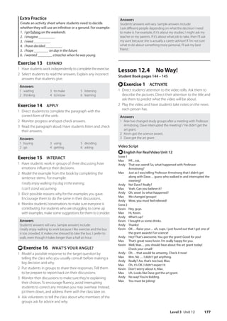 Level 3 Unit 12 177
Answers
Students’answers will vary. Sample answers include:
I ask different people depending on what the decision I need
to make is. For example, if it’s about my studies, I might ask my
teacher or my parents. If it’s about what job to take, then I’ll ask
my aunt because she is actually a career advisor! If I’m not sure
what to do about something more personal, I’ll ask my best
friend.
Lesson 12.4 No Way!
Student Book pages 144 – 145
r Exercise 1 ACTIVATE
1 Direct students’attention to the video stills. Ask them to
describe the pictures. Direct their attention to the title and
ask them to predict what the video will be about.
2 Play the video and have students take notes on the news
each person has.
Answers
1 Max has changed study groups after a meeting with Professor
Armstrong. Dave interrupted the meeting! / He didn’t get the
art grant.
2 Kevin got the science award.
3 Dave got the art grant.
Video Script
r English For Real Video Unit 12
Scene 1
Max Pff…tsk.
Andy	
That was weird! So, what happened with Professor
Armstrong?
Max	
Just as I was telling Professor Armstrong that I didn’t get
along with Dave… guess who walked in and interrupted the
meeting?
Andy No! Dave? Really?
Max Yeah. Can you believe it?
Andy Oh, wow! So what happened?
Max We changed groups!
Andy Wow, you must feel relieved!
Scene 2
Kevin Hey, guys.
Max Hi, Kevin.
Andy What’s up?
Kevin I bought us some drinks.
Andy Thanks!
Kevin	OK… Raise your… uh, cups. I just found out that I got one of
the grant awards! For science!
Andy Hey! That’s awesome. You got the grant! Good for you!
Max That’s great news Kevin. I’m really happy for you.
Kevin	Well, Max… you should hear about the art grant today!
Check your email!
Andy Oh… that would be amazing. Check it now!
Max Mm. No … I didn’t get anything.
Andy Really? Aw, that’s too bad, Max.
Max Oh, it’s OK. I didn’t expect it.
Kevin Don’t worry about it, Max.
Max Uh. Looks like Dave got the art grant.
Andy No way! You’re kidding.
Max You must be joking!
Extra Practice
Create an activity sheet where students need to decide
whether they will use an infinitive or a gerund. For example:
1. I go fishing on the weekends.
2. I imagine _________.
3. I need _________.
4. I have decided _________.
5. I hope ________ on day in the future.
6. I wanted ________ a teacher when he was young.
Exercise 13 EXPAND
1 Have students work independently to complete the exercise.
2 Select students to read the answers. Explain any incorrect
answers that students give.
Answers
1 waiting
2 thinking
3 to make
4 to know
5 listening
6 learning
Exercise 14 APPLY
1 Direct students to complete the paragraph with the
correct form of the verb.
2 Monitor progress and spot-check answers.
3 Read the paragraph aloud. Have students listen and check
their answers.
Answers
1 buying
2 go
3 using
4 getting
5 deciding
6 asking
Exercise 15 INTERACT
1 Have students work in groups of three discussing how
emotions influence their decisions.
2 Model the example from the book by completing the
sentence stems. For example:
I really enjoy walking my dog in the evening.
I can’t stand vacuuming.
3 Elicit possible reasons why for the examples you gave.
Encourage them to do the same in their discussions.
4 Monitor students’conversations to make sure everyone is
contributing. For students who are struggling to come up
with examples, make some suggestions for them to consider.
Answers
Students’answers will vary. Sample answers include:
I really enjoy walking to work because I like exercise and the bus
is too crowded. It makes me stressed to take the bus. I prefer to
walk, even though it takes longer than a half an hour.
t Exercise 16 WHAT’S YOUR ANGLE?
1 Model a possible response to the target question by
telling the class who you usually consult before making a
big decision and why.
2 Put students in groups to share their responses. Tell them
to be prepare to report back on their discussions.
3 Monitor their discussions to make sure they’re explaining
their choices. To encourage fluency, avoid interrupting
students to correct any mistakes you may overhear. Instead,
jot them down, and address them with the class later on.
4 Ask volunteers to tell the class about who members of the
groups ask for advice and why.
4511148_WA_TG3.indb 177 5/10/19 12:23 PM
 