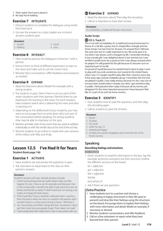 Level 3 Unit 12 179
e Exercise 2 EXPAND
1 Read the directions aloud. Then play the recording.
2 Call on a volunteer to share their answer.
Answers
It’s a balalaika, a traditional Russian instrument.
Audio Script
e CD 3, Track 31
This is me with my balalaika. It’s a traditional musical instrument in
Russia. It’s a bit like a guitar, but it’s shaped like a triangle and has
three strings. I’ve had mine for 20 years. I’m amazed that I still have
the same one, but it’s really important to me. My uncle gave it to
me when I was eleven, and it changed my life. I remember thinking
it was a lovely gift. I was delighted about it, but worried, too. I was
terrified I would never be as good as him! I was always amazed when
he played. I’m still grateful for the gift because it’s become such an
important part of my life.
I’m proud of myself because I’ve worked hard to learn to play. I used
to play with my uncle sometimes, but moved to the United States
when I was 15. I taught myself to play after that. I practice every day.
A few years ago, I joined a balalaika group. I remember the first time
we played in public. I was really anxious because I’m shy. I was sort of
nervous that I would make a mistake, too. Now, I get excited to play
in public. I feel peaceful when I play it because all my worries just
disappear! It’s the most important possession I have because I feel
like it’s a part of me and my home country.
Exercise 3 IDENTIFY
1 Give students time to read the questions, and then play
the recording again.
2 Call on students to give the answers.
Answers
1 Russia
2 20 years
3 his uncle
4 when he was 15
5 relaxed and happy
6 It makes his worries disappear, and it reminds him of his
home country
Speaking
Describing feelings and emotions
GO ONLINE
1 Direct students to read the information in the box. Say the
example sentences and point out their structure. Outline
the different sections on the board:
be + adjective
get + adjective
feel + adjective
feel like
kind of/sort of
2 Ask if there are any questions.
Extra Practice
1 Have students turn to a partner and choose a
challenging or happy time/event in their life (past or
present) and describe their feelings using the structures
on the board. Encourage them to explain their feelings
with more information and detail. Model an example, if
necessary or desired.
2 Monitor students’conversations and offer feedback.
3 Call on a few volunteers to report what they have
learned from their partner.
7 That’s awful. Don’t worry about it.
8 No way! You’re kidding.
Exercise 7 INTEGRATE
1 Instruct students to complete the dialogues using words
from Exercise 6.
2 Go over the answers as a class. Explain any incorrect
answers students give.
Answers
1 sounds 3 Good
2 kidding 4 sorry
Exercise 8 INTERACT
1 Have students practice the dialogues in Exercise 7 with a
partner.
2 Instruct them to think of different expressions to react to
the news and make sure to use the correct tone.
3 Monitor their conversations. Offer feedback and assistance
as needed.
Exercise 9 EXPAND
1 Read the directions aloud. Model the example with a
strong student.
2 Put students in pairs. Direct them to act out each of the
seven situations with their partners. Remind them to use
expressions for reacting to the news. For each situation,
have students switch who is delivering the news and who
is reacting to it.
3 Depending on the ability level of your students, you may
want to encourage them to write down all or just part of
the conversation before speaking. For strong students,
they may be able to improvise on the spot.
4 Monitor and take note of any errors that you want to address
individually or with the whole class at the end of the activity.
5 Remind students to go online to create their own versions
of the videos with Max and Andy.
Lesson 12.5 I’ve Had It for Years
Student Book page 146
Exercise 1 ACTIVATE
1 Have students ask and answer the questions in pairs.
2 Ask volunteers to report back to the class on their
partner’s answers.
Answers
Students’answers will vary. Sample answers include:
1 I think having things that are useful helps make you feel
happier, for sure. I have a car, for example, and because I live
in the countryside, I wouldn’t be able to get around to see my
family and friends so easily if I didn’t have one. So having a car
makes me happy for that reason.
2 That’s hard! But I have a seashell I collected when I was four,
from the beach when we went on vacation. My parents said I
wouldn’t drop it, so they had to bring it home. I still have it.
3 Yes. I lend books and DVDs, things like that. Sometimes I don’t
get them back because people forget. That makes me mad!
4 I had a teddy bear that I really loved. I took it everywhere with me.
4511148_WA_TG3.indb 179 5/10/19 12:23 PM
 