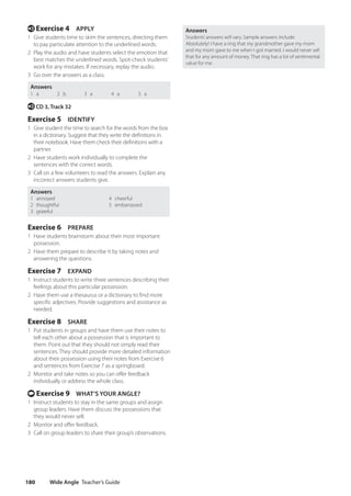 Wide Angle Teacher’s Guide
180
Answers
Students’answers will vary. Sample answers include:
Absolutely! I have a ring that my grandmother gave my mom
and my mom gave to me when I got married. I would never sell
that for any amount of money. That ring has a lot of sentimental
value for me.
e Exercise 4 APPLY
1 Give students time to skim the sentences, directing them
to pay particulate attention to the underlined words.
2 Play the audio and have students select the emotion that
best matches the underlined words. Spot-check students’
work for any mistakes. If necessary, replay the audio.
3 Go over the answers as a class.
Answers
1 a 2 b 3 a 4 a 5 a
e CD 3, Track 32
Exercise 5 IDENTIFY
1 Give student the time to search for the words from the box
in a dictionary. Suggest that they write the definitions in
their notebook. Have them check their definitions with a
partner.
2 Have students work individually to complete the
sentences with the correct words.
3 Call on a few volunteers to read the answers. Explain any
incorrect answers students give.
Answers
1 annoyed 4 cheerful
2 thoughtful 5 embarrassed
3 grateful
Exercise 6 PREPARE
1 Have students brainstorm about their most important
possession.
2 Have them prepare to describe it by taking notes and
answering the questions.
Exercise 7 EXPAND
1 Instruct students to write three sentences describing their
feelings about this particular possession.
2 Have them use a thesaurus or a dictionary to find more
specific adjectives. Provide suggestions and assistance as
needed.
Exercise 8 SHARE
1 Put students in groups and have them use their notes to
tell each other about a possession that is important to
them. Point out that they should not simply read their
sentences. They should provide more detailed information
about their possession using their notes from Exercise 6
and sentences from Exercise 7 as a springboard.
2 Monitor and take notes so you can offer feedback
individually or address the whole class.
t Exercise 9 WHAT’S YOUR ANGLE?
1 Instruct students to stay in the same groups and assign
group leaders. Have them discuss the possessions that
they would never sell.
2 Monitor and offer feedback.
3 Call on group leaders to share their group’s observations.
4511148_WA_TG3.indb 180 5/10/19 12:23 PM
 