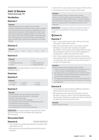Level 3 Unit 12 181
Unit 12 Review
Student Book page 158
Vocabulary
Exercise 1
Answers
Students’answers will vary. Sample answers include:
I am often impatient at work. When I work on a team, I typically
finish my part of the work very early on, especially if I am very
curious about the product. Unfortunately, that usually means
that I have to wait for my colleagues before I can move to the
next step and that makes me feel impatient. I feel a little guilty
that I may put pressure on them, but when we complete the
project ahead of time, everyone feels satisfied and I am finally
relaxed.
Exercise 2
Answers
1 b 2 e 3 a 4 c 5 d 6 f
Exercise 3
Answers
1 around 4 stuff
2 somewhere like that 5 something like that
3 kind of 6 someone like that
GO ONLINE Encourage students to go online to play the
vocabulary game.
Grammar
Exercise 4
Answers
1 to connect
2 to make
3 to shock
4 to have
5 to use
6 buying
Exercise 5
Answers
Students’answers will vary. Sample answers include:
I am surprised to see a new teacher in class today.
It’s easy to make a good cake.
It’s interesting to hear another language.
I am prepared to help my friends with anything they need.
I am determined to find a god job.
I am fortunate to know my best friend.
I am disappointed to miss the concert tomorrow.
GO ONLINE Encourage students to go online for further
grammar reference and information and to play the
grammar game.
Discussion Point
Exercise 6 OXFORD REFERENCE
1 Ask a student to read the quote aloud. Ask students what
weep means (to cry).
2 Elicit reactions to this powerful quote and then ask the
questions.
3 Direct them to start a discussion in groups of three or four.
4 Ask volunteers to share the group’s observations.
Answers
Students’answers will vary. Sample answers include:
I think it is really important to share our feelings, especially in
close relationships. What’s difficult about it is being vulnerable
and risking that the other person won’t care about your feelings.
But for me, being authentic and speaking my truth is more
important.
GO ONLINE Encourage students to go online to listen to
the podcast and add their comments to the discussion
board.
t Zoom In
Exercise 7
1 Task 1: Have students work in pairs. Call on one or two
volunteers to share with the class.
2 Task 2: Elicit information about a time when students
felt happy. Ask students for examples and specific
descriptions. Have students work independently to write
their paragraphs. Ask them to share their paragraphs in
small groups or collect and correct their work.
3 Task 3: Have students bring/find a photo of something
that motivates them. Then have them share their pictures
in small groups. Ask volunteers to show their pictures to
the class and explain why.
Answers
Students’answers will vary. Sample answers include:
1 I make my decisions quickly and without thinking too much.
If I took too long, I would probably never do anything.
2 I felt happy when I got accepted into my university of choice.
I still remember the feeling of excitement running through
my veins when I read the acceptance letter.
3 This image of a beautiful home on top of a hill motivates me
to study hard and work hard because it represents my dreams
and aspirations.
Exercise 8
1 Use examples to demonstrate the difference between I
did this well and I need more practice.
2 Tell students to think about how they did on each of
the tasks in Exercise 7 and to check the appropriate box.
Remind them that they can review the online activities for
any skills they need more practice with.
Answers
Students’answers will vary.
4511148_WA_TG3.indb 181 5/10/19 12:23 PM
 