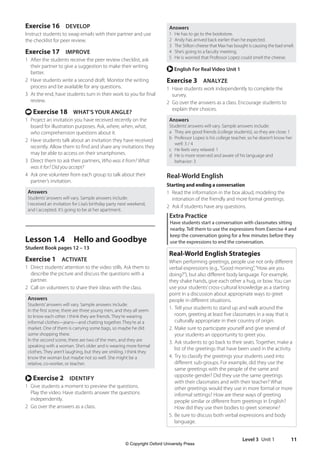 Level 3 Unit 1 11
Answers
1 He has to go to the bookstore.
2 Andy has arrived back earlier than he expected.
3 The Stilton cheese that Max has bought is causing the bad smell.
4 She’s going to a faculty meeting.
5 He is worried that Professor Lopez could smell the cheese.
r English For Real Video Unit 1
Exercise 3 ANALYZE
1 Have students work independently to complete the
survey.
2 Go over the answers as a class. Encourage students to
explain their choices.
Answers
Students’answers will vary. Sample answers include:
a They are good friends (college students), so they are close: 1
b Professor Lopez is his college teacher, so he doesn’t know her
well: 3 / 4
c He feels very relaxed: 1
d He is more reserved and aware of his language and
behavior: 3
Real-World English
Starting and ending a conversation
1 Read the information in the box aloud, modeling the
intonation of the friendly and more formal greetings.
2 Ask if students have any questions.
Extra Practice
Have students start a conversation with classmates sitting
nearby. Tell them to use the expressions from Exercise 4 and
keep the conversation going for a few minutes before they
use the expressions to end the conversation.
Real-World English Strategies
When performing greetings, people use not only different
verbal expressions (e.g.,“Good morning”,“How are you
doing?”), but also different body language. For example,
they shake hands, give each other a hug, or bow. You can
use your students’cross-cultural knowledge as a starting
point in a discussion about appropriate ways to greet
people in different situations.
1. Tell your students to stand up and walk around the
room, greeting at least five classmates in a way that is
culturally appropriate in their country of origin.
2. Make sure to participate yourself and give several of
your students an opportunity to greet you.
3. Ask students to go back to their seats. Together, make a
list of the greetings that have been used in the activity.
4. Try to classify the greetings your students used into
different sub-groups. For example, did they use the
same greetings with the people of the same and
opposite gender? Did they use the same greetings
with their classmates and with their teacher? What
other greetings would they use in more formal or more
informal settings? How are these ways of greeting
people similar or different from greetings in English?
How did they use their bodies to greet someone?
5. Be sure to discuss both verbal expressions and body
language.
Exercise 16 DEVELOP
Instruct students to swap emails with their partner and use
the checklist for peer review.
Exercise 17 IMPROVE
1 After the students receive the peer review checklist, ask
their partner to give a suggestion to make their writing
better.
2 Have students write a second draft. Monitor the writing
process and be available for any questions.
3 At the end, have students turn in their work to you for final
review.
t Exercise 18 WHAT’S YOUR ANGLE?
1 Project an invitation you have received recently on the
board for illustration purposes. Ask, where, when, what,
who comprehension questions about it.
2 Have students talk about an invitation they have received
recently. Allow them to find and share any invitations they
may be able to access on their smartphones.
3 Direct them to ask their partners, Who was it from? What
was it for? Did you accept?
4 Ask one volunteer from each group to talk about their
partner’s invitation.
Answers
Students’answers will vary. Sample answers include:
I received an invitation for Lisa’s birthday party next weekend,
and I accepted. It’s going to be at her apartment.
Lesson 1.4 Hello and Goodbye
Student Book pages 12 – 13
Exercise 1 ACTIVATE
1 Direct students’attention to the video stills. Ask them to
describe the picture and discuss the questions with a
partner.
2 Call on volunteers to share their ideas with the class.
Answers
Students’answers will vary. Sample answers include:
In the first scene, there are three young men, and they all seem
to know each other. I think they are friends. They’re wearing
informal clothes—jeans—and chatting together. They’re at a
market. One of them is carrying some bags, so maybe he did
some shopping there.
In the second scene, there are two of the men, and they are
speaking with a woman. She’s older and is wearing more formal
clothes. They aren’t laughing, but they are smiling. I think they
know the woman but maybe not so well. She might be a
relative, co-worker, or teacher.
r Exercise 2 IDENTIFY
1 Give students a moment to preview the questions.
Play the video. Have students answer the questions
independently.
2 Go over the answers as a class.
4511148_WA_TG3.indb 11 5/10/19 12:23 PM
© Copyright Oxford University Press
 