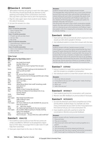 Wide Angle Teacher’s Guide
12
Answers
Students’answers will vary. Sample answers include:
The language Max, Andy, and Kevin use is much more informal
because they know each other well and feel comfortable and
relaxed talking with each other. For example, Max greets Andy
by saying Hey! You’re back! But with Professor Lopez they are
less relaxed, and the language is more polite and careful. For
example, Andy asks, How are you?
One thing that’s the same is that in both conversations people
explain why they want to end the conversation. Kevin explains
why he is leaving (to go to the bookstore), and Professor Lopez
also explains why she is stopping the conversation; she has to go
to a faculty meeting.
Exercise 6 DEVELOP
1 Have each pair discuss and decide which expressions they
would use with which people in the box.
2 Ask individual students to share their answer with the class.
Answers
Students’answers will vary. Sample answers include:
I think I’d greet a co-worker by saying something like Hey. How’s
it going? It’s quite informal, but What’s up? is too casual for work.
I’d use that with a close friend. I would say Hello. How are you? to
someone like my boss, or teacher, or maybe even a neighbor if I
don’t know them well. It’s the same for the ways to say goodbye;
one is definitely more formal than the other, so for that reason I’d
say Got to go. See you around to a friend, or co-worker, or family
member possibly, and the other expression for everyone else.
Exercise 7 EXPAND
1 Instruct students to match the questions from Exercise 6
with the answers to complete a conversation.
2 Ask individual students to share their answer with the class.
Answers
1 Got to go. See you around.
2 It was great to see you, but it’s getting late. I really should go.
3 Hey. How’s it going?
4 What’s up?
5 Hello. How are you?
Exercise 8 INTERACT
1 Have students practice the conversations with a partner.
2 Monitor and offer feedback on pronunciation if necessary.
Exercise 9 INTEGRATE
1 Go over the directions and check comprehension of the
activity before students begin. For example, ask: How
many conversations do you write? (2) How many expressions
from Exercise 4 do you use in one conversation? (4)
2 Have students work with a partner to write the
conversations. Monitor and provide feedback.
Answers
Students’answers will vary. Sample answers include:
1 Diana and Jane
2 They are co-workers.
3 They know each other well. They’re working together on a
project.
4 They are in the office.
5 The conversation should be relaxed and informal.
6 We can start with“Hey. How’s it going?”and end the conversation
with“I have to get to a meeting now. I’ll see you later.”
r Exercise 4 INTEGRATE
1 Tell students that they are going to watch the video again.
This time they should specifically pay attention to the
greetings and endings of the conversations and check
who says them. Give them time to skim the expressions.
2 Play the video again. Spot-check students’work. Replay
the video if necessary.
3 Go over the answers as a class.
Answers
Scene 1:To start the conversation
1 How’s it going? Max
2 What’s up? Andy
Scene 1:To end the conversation
1 I’ll catch up with you later. Kevin
2 See you. Max
3 Bye. Andy
Scene 2:To start the conversation
1 Good afternoon. Professor Lopez
2 How are you? Andy
Scene 2:To end the conversation
1 Have a nice weekend. Professor Lopez
2 Take care. Max
3 Nice to see you. Andy
Video Script
r English For Real Video Unit 1
Scene 1
Max Hey, Andy! You’re back!
Andy Hey Max. What’s up?
Max	
Hello, Kevin! So, how’s it going? How was your
vacation?
Kevin	
Great, thanks! Well, I gotta go to the bookstore. I’ll
catch up with you later!
Andy Bye!
Max OK, see you! You’re a day early!
Andy	
Yeah, we took a train to Chicago and then got a cheap
flight!
Max Cool! Well, welcome back.
Andy Here, I can help …
Max Thanks!
Andy	
Whoa! Whoa! What’s that smell? Something smells
bad, doesn’t it?
Max Really? Uh…
Andy What’s in here? It stinks like old socks!
Max	
Oh! That. It’s Stilton! It’s from Britain! Uh, it’s my
favorite cheese!
Andy Phew! Ready?
Scene 2
Prof. Lopez Max! Andy! Good afternoon!
Max Hello, Professor Lopez.
Andy How are you?
Prof. Lopez	
Oh I have a little bit of a cold. ACHOO!! Oh, excuse me.
How are you both?
Max Uh … We’re fine, thanks!
Andy Yes. Glad to be back! Ready for the new semester!
Prof. Lopez	
Oh, excellent. Well, I’m going to a faculty meeting.
Have a nice weekend!
Max Thanks, you too! Take care.
Andy	
Nice to see you! … Do you think she could smell that?
Exercise 5 ANALYZE
1 Put students in pairs to discuss how the two scenes are
similar and different. Tell them to be prepared to report
back on their ideas. Encourage them to take notes if it will
help them remember.
2 Have pairs report back to the class on their ideas.
4511148_WA_TG3.indb 12 5/10/19 12:23 PM
© Copyright Oxford University Press
 