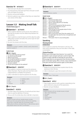 Level 3 Unit 1 13
e Exercise 4 IDENTIFY
Replay the audio and have students answer the question.
Answers
sports, hometown, weather
Audio Script
e CD 1, Track 5
Woman 1 Phew! It’s hot today, isn’t it?
Woman 2 Yes, it’s lovely. I hope it lasts.
Woman 1 Me too. I wanna play tennis on Saturday.
Woman 2 That sounds fun.
Woman 1 Yeah. I’m not very good, but I like the exercise.
Woman 2 You don’t play badminton, do you?
Woman 1 Badminton? No, sorry.
Woman 2 That’s too bad. It’s very popular where I’m from.
Woman 1 Oh yeah? Where’s that?
Woman 2 Korea. I’m from Seoul.
Woman 1 Wow. So you’re from Seoul. That’s the capital, isn’t it?
Woman 2	
Yes, that’s right. I live near the river, in an apartment with
two friends.
Woman 1 That’s great. I hear it’s a very exciting place.
Speaking
Showing interest
GO ONLINE
Direct students to read the information in the box. Ask
them which expressions they use most often in their daily
conversations.
Extra Practice
Write each of the topics from Exercise 1 on a card. Put
students in pairs and give each pair a card (or topic). Tell
them to make small talk on that topic for one minute.
Encourage them to use expressions from the box to keep
the conversation going. After a minute, swap cards between
the pairs and have them practice again, as time allows.
e Exercise 5 IDENTIFY
1 Replay the recoding and have students listen for the
expressions from the box.
2 Call on individuals to give their answer to the class.
Answers
Oh yeah? / Wow. / That’s great.
e CD 1, Track 5
Exercise 6 APPLY
1 Have students practice with a partner, responding to the
given sentences using one of the expressions.
2 Monitor and give feedback.
Answers
Students’answers will vary. Sample answers include:
1 Wow. That’s interesting.
2 Oh yeah?
3 Really?
4 How exciting!
5 Amazing!
Exercise 10 INTERACT
1 Have each pair role-play their conversation.
2 For more practice, have each pair find a new pair to work
with and repeat the activity.
3 Monitor and provide feedback.
4 Remind students to go online so that they can create their
own version of the video.
Lesson 1.5 Making Small Talk
Student Book page 14
e Exercise 1 ACTIVATE
1 Direct students’attention to the picture. Ask students to
describe the situation and the relationship between the
two women.
2 Direct students to read the topics and then play the audio,
telling them to listen and select the correct topic for each
question they hear.
3 Go over the answers with the class.
Answers
hometown 3, school 7, weather 1, family 5, work 2, free time 8,
sports 6, vacation 4
Audio Script
e CD 1, Track 4
1 It’s very cold today, don’t you think?
2 So, what do you do exactly?
3 Where are you from?
4 Are you going anywhere on vacation?
5 Do you have any brothers or sisters?
6 What sports do you like?
7 Are you a student?
8 Do you have any plans for the weekend?
e Exercise 2 IDENTIFY
1 Give students a moment to look over the sentences
before they listen. Play the audio and have them work
independently to complete the questions.
2 Call on volunteers to read the questions for the class.
Answers
1 cold
2 do
3 from
4 vacation
5 brothers, sisters
6 sports
7 student
8 plans
e CD 1, Track 4
Exercise 3 ASSESS
1 Ask them about the meaning. of small talk and then direct
them to read the definition in the box.
2 Discuss with the whole class why small talk is important.
Answers
Students’answers will vary. Sample answers include:
When you met a new person and you don’t know anything
about them, small talk makes the conversation easier.
Talking about ordinary, everyday things is a safe and easy way to
help people interact and start a conversation.
4511148_WA_TG3.indb 13 5/10/19 12:23 PM
© Copyright Oxford University Press
 