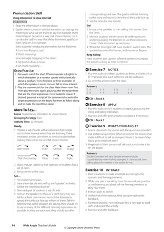 Wide Angle Teacher’s Guide
14
corresponding card over. The goal is to finish listening
to the story with none or very few of the cards face up.
5 Set the timer for one minute.
Go!
1 Instruct the speakers to start telling their stories. Start
the timer.
2 Monitor students’conversations by walking around
and encouraging the listeners to use the expressions.
Correct their intonation as necessary.
4 When the timer goes off, have students switch roles. The
speaker becomes the listener, and vice versa. Repeat.
Keep Going!
Have students pair up with different partners and repeat
the activity as long as there is interest.
e Exercise 7 NOTICE
1 Play the audio and direct students to listen and select A or
B. Emphasize that each sentence will be said twice.
3 Go over the answers with the class.
Answers
1 A
2 B
3 A
4 A
5 B
6 B
7 A
8 B
e CD 1, Track 6
e Exercise 8 APPLY
1 Play the audio and ask students to repeat, practicing the
rising and falling intonation.
2 Monitor and offer pronunciation assistance if necessary.
e CD 1, Track 7
t Exercise 9 WHAT’S YOUR ANGLE?
1 Lead a classroom discussion with the questions provided.
2 Ask additional questions, What are some of the reasons that
make it difficult to talk to strangers? Would it be easier if they
had a go-to small talk topic?
3 Keep track of their go-to small talk topics and make a list
on the board.
Answers
Students’answers will vary. Sample answers include:
I usually feel shy when I talk to strangers. If I have to talk, then
talking about the weather is the easiest for me.
Exercise 10 INTERACT
1 Direct students to make small talk according to the
scenario and five requirements.
2 While one pair is speaking, have the second pair practice
active listening and check off the five requirements as
they hear them.
3 Instruct pairs to switch.
4 At the end of the exercise, they can give each other
feedback.
5 For more practice, have each pair find a new pair to work
with and repeat the activity.
6 Monitor and offer feedback.
Pronunciation Skill
Using intonation to show interest
GO ONLINE
1 Read the information in the box aloud.
2 Explain the instances in which intonation can change the
meaning of what we are trying to say. For example, That’s
interesting can be said in a way that shows interest, but it
can also be said in a way that show disinterest, apathy, or
even cynicism. For example:
	
(two students introducing themselves for the first time)
A: I am from Malaysia, too!
B: That’s interesting!
(one teenager bragging to the other)
A: My brother drives a Ferrari.
B: Oh, that’s interesting …
Extra Practice
1 Do a web search for short TV commercials in English in
which characters or a narrator speaks enthusiastically
about a product. Try to find one to three examples in
which the speakers’voices rise and fall to show interest.
2 Play the commercials for the class. Have them listen first.
Then play the video again, pausing after the target lines
that are the most expressive. Have students repeat. If
desired, pass out a script of the commercial or write the
target expressions on the board for them to follow along
and to make the repetition easier.
More To Say…
Focus: Students use intonation to show interest
Grouping Strategy: Pairs
Activity Time: 20 minutes
Ready,
1 Prepare a set of cards with expressions that people
use to show interest when they are listening. Draw
intonation arrows over them to remind students that
making their voices rise and fall shows interest.
Mm hmm! Huh! Uh huh Really?
That’s fascinating. Okay. I see. Right.
2 Make enough copies so that each pair of students has a
set of cards.
3 Bring a timer to the class.
Set…
1 Put students into pairs.
2 Have them decide who will be the“speaker”and who
will be the“interested listener.”
3 Give each pair of students a set of cards.
4 Instruct the speakers to think of a brief story they can
tell for at least one minute. Instruct the listeners to
spread the cards out face up in front of them. Tell the
listeners that as the speakers are talking, they should try
to use as many of the different listening expressions as
possible. As they use each one, they should turn the
4511148_WA_TG3.indb 14 5/10/19 12:23 PM
© Copyright Oxford University Press
 