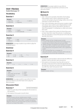Level 3 Unit 1 15
Unit 1 Review
Student Book page 147
Vocabulary
Exercise 1
Answers
1 anger, fear
2 enjoyment
3 calm
4 happiness
5 sadness
Exercise 2
Answers
1 angrily
2 sadness
3 happily
4 enthusiastically
5 calmly
Exercise 3
Answers
1 look
2 influence
3 deal
4 keep
5 work
GO ONLINE Encourage students to go online to play the
vocabulary game.
Grammar
Exercise 4
Answers
1 do
2 do
3 Are
4 do
5 Do
6 Does
7 is
Exercise 5
Answers
1 b 2 e 3 c 4 a 5 d
Exercise 6
Answers
1 have
2 don’t need / do not need
3 are becoming
4 is changing
5 means
6 know
7 matters
GO ONLINE Encourage students to go online for further
grammar reference and information and to play the
grammar game.
Discussion Point
Exercise 7 OXFORD REFERENCE
1 Read the quote aloud. Elicit examples for the answers to
the questions.
2 Ask students if the quote is true for them.
Answers
Students’answers will vary. Sample answers include:
I try to be a good friend by finding out how my friends are doing
and offering them help if they need it. I wouldn’t do anything
illegal for a friend, but I would give them my time, my attention,
and even my money if they need it.
GO ONLINE Encourage students to go online to
listen to the podcast and add their comments to the
discussion board.
t Zoom In
Exercise 8
1 Task 1: Elicit some examples of benefits of technology.
Have students work in pairs to talk about how they
connect with people using technology. Call on one or two
volunteers to share with the class.
2 Task 2: Elicit information about the person students might
write about. Have students work independently to write
a paragraph about a person they admire. Ask them to
share the paragraph in small groups or collect and correct
their work.
3 Task 3: Have students find a photo of a friend they want
to share. Have them share their pictures in small groups.
Then ask volunteers to show their picture to the class and
describe their friend.
Answers
Students’answers will vary. Sample answers include:
1 I connect with people using all kinds of technology, but my
favorite ways to connect are by text and social media.
2 I admire my father. He started his own business over 20 years
ago, and it is still successful. He works very hard to provide
for our family and is very generous with us. He is a good role
model …
3 This is my friend Raul. He is a manager at a
telecommunications company. He travels a lot for work, but
he still spends a lot of time with his family, too.
Exercise 9
1 Use gestures and examples to demonstrate the difference
between I did this well and I need more practice.
2 Tell students to think about how they did on each of
the tasks in Exercise 8 and to check the appropriate box.
Remind them that they can review the online activities for
any skills they need more practice with.
Answers
Students’answers will vary.
4511148_WA_TG3.indb 15 5/10/19 12:23 PM
© Copyright Oxford University Press
 