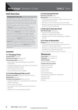 Wide Angle Teacher’s Guide
Wide Angle Teacher’s Guide
16
Unit Overview
Introduction to the unit
The title of this unit—Time—summarizes the main
themes of history, passing of time, life events, and habits
in the past. These main themes are evident in the visuals
throughout the unit, which show historical symbols and
places and people in personal story settings.
In Lesson 2.1 the theme of passing time is evident as
students learn about historical changes in Detroit, a
major American city, and how to compare a city in the
past and now. Lesson 2.2 focuses on how to effectively
use past tenses in storytelling, and students also get
a chance to read and talk about the“déjà vu”effect, or
the idea of remembering past experiences that never
really happened. In Lesson 2.3 students learn to research
and write about an important historical discovery. In
Lesson 2.4 the themes are reflected in the unit videos,
which show people in communication situations when
apologies are necessary. Finally, Lesson 2.5 showcases
listening and talking about the past using time
expressions.
Lessons
2.1 Changing Times
Listening Skill Previewing
Grammar in Context Simple past: Be
Pronunciation Skill Word stress
• Learn words to talk about development and decline
(Oxford 3000)
• Use titles, headings, photos, and captions to activate prior
knowledge and predict content
• Review simple past forms of be
• Practice stressing the correct syllable
2.2 Is Time Playing Tricks on Us?
Grammar in Context Simple past and past continuous
Reading Skill Scanning
Vocabulary Development Phrases with time
• Identify the difference in usage between the simple past
and past continuous
• Practice scanning for details
• Learn adjective, verb, and preposition phrases with the
word time
• Talk about times you’ve experienced déjà vu
2.3 Uncovering the Past
Grammar in Context Used to
Writing Skill Using time expressions
• Practice affirmative statements, negative statements, and
questions forms with used to
• Read about an ancient discovery and scan for details
• Research and write an article about an important historical
discovery using time expressions
2.4 Oh, No! Is That the Time?
Real-World English Apologizing
• Analyze the way people apologize
• Emphasize an apology with really and so
• Role-play scenarios to practice apologizing in different
contexts
2.5 A Time to Remember
Speaking Telling and responding to a story
• Practice listening and responding to a story by using
questions to move the story forward
• Talk about an important life event by giving background
information and using time expressions
• Use intonation to keep the listener interested
Resources
Class Audio CD 1, Tracks 8–13
Workbook Unit 2, pages 8–14
Oxford Readers
Dinosaurs (9780194656856)
Teacher’s Resource Center
Assessments: Unit test
English For Real video
Grammar focus
Grammar PPTs
Grammar Worksheets
Oxford Reference Worksheets: upper/lower
Vocabulary cards
Newslea articles
Word list
Unit 2 Time
4511148_WA_TG3.indb 16 5/10/19 12:23 PM
© Copyright Oxford University Press
 
