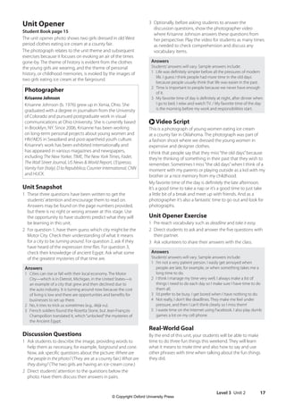 Level 3 Unit 2 17
3 Optionally, before asking students to answer the
discussion questions, show the photographer video
where Krisanne Johnson answers these questions from
her perspective. Play the video for students as many times
as needed to check comprehension and discuss any
vocabulary items.
Answers
Students’answers will vary. Sample answers include:
1 Life was definitely simpler before all the pressures of modern
life. I guess I think people had more time in the old days
because people usually think that life was easier in the past.
2 Time is important to people because we never have enough
of it.
3 My favorite time of day is definitely at night, after dinner when
I go to bed. I relax and watch TV. / My favorite time of the day
is the morning before my work and responsibilities start.
r Video Script
This is a photograph of young women eating ice cream
at a county fair in Oklahoma. The photograph was part of
a fashion shoot where we dressed the young women in
expensive and designer clothes.
I think that people say that they miss“the old days”because
they’re thinking of something in their past that they wish to
remember. Sometimes I miss“the old days”when I think of a
moment with my parents or playing outside as a kid with my
brother or a nice memory from my childhood.
My favorite time of the day is definitely the late afternoon.
It’s a good time to take a nap or it’s a good time to just take
a little bit of a break and meet up with friends. And as a
photographer it’s also a fantastic time to go out and look for
photographs.
Unit Opener Exercise
1 Pre-teach vocabulary such as deadline and take it easy.
2 Direct students to ask and answer the five questions with
their partner.
3 Ask volunteers to share their answers with the class.
Answers
Students’answers will vary. Sample answers include:
1 I’m not a very patient person. I easily get annoyed when
people are late, for example, or when something takes me a
long time to do.
2 I think I manage my time very well. I always make a list of
things I need to do each day so I make sure I have time to do
them all.
3 I’d prefer to be busy. I get bored when I have nothing to do.
4 Not really, I don’t like deadlines. They make me feel under
pressure, and then I can’t think clearly so I miss them!
5 I waste time on the Internet using Facebook. I also play dumb
games a lot on my cell phone.
Real-World Goal
By the end of this unit, your students will be able to make
time to do three fun things this weekend. They will learn
what it means to make time and also how to say and use
other phrases with time when talking about the fun things
they did.
Unit Opener
Student Book page 15
The unit opener photo shows two girls dressed in old West
period clothes eating ice cream at a county fair.
The photograph relates to the unit theme and subsequent
exercises because it focuses on evoking an air of the times
gone-by. The theme of history is evident from the clothes
the young girls are wearing, and the theme of personal
history, or childhood memories, is evoked by the images of
two girls eating ice cream at the fairground.
Photographer
Krisanne Johnson
Krisanne Johnson (b. 1976) grew up in Xenia, Ohio. She
graduated with a degree in journalism from the University
of Colorado and pursued postgraduate work in visual
communications at Ohio University. She is currently based
in Brooklyn, NY. Since 2006, Krisanne has been working
on long-term personal projects about young women and
HIV/AIDS in Swaziland and post-apartheid youth culture.
Krisanne’s work has been exhibited internationally and
has appeared in various magazines and newspapers,
including The New Yorker, TIME, The New York Times, Fader,
The Wall Street Journal, US News  World Report, L’Espresso,
Vanity Fair (Italy), D la Repubblica, Courrier International, CNN
and HUCK.
Unit Snapshot
1 These three questions have been written to get the
students’attention and encourage them to read on.
Answers may be found on the page numbers provided,
but there is no right or wrong answer at this stage. Use
the opportunity to have students predict what they will
be learning in this unit.
2 For question 1, have them guess which city might be the
Motor City. Check their understanding of what it means
for a city to be turning around. For question 2, ask if they
have heard of the expression time flies. For question 3,
check their knowledge of ancient Egypt. Ask what some
of the greatest mysteries of that time are.
Answers
1 Cities can rise or fall with their local economy. The Motor
City—which is in Detroit, Michigan, in the United States—is
an example of a city that grew and then declined due to
the auto industry. It is turning around now because the cost
of living is low and there are opportunities and benefits for
businesses to set up there.
2 No, it tries to trick us sometimes (e.g., déjà vu).
3 French soldiers found the Rosetta Stone, but Jean-François
Champollion translated it, which“unlocked”the mysteries of
the Ancient Egypt.
Discussion Questions
1 Ask students to describe the image, providing words to
help them as necessary, for example, fairground and cone.
Now, ask specific questions about the picture: Where are
the people in the photo? (They are at a county fair.) What are
they doing? (The two girls are having an ice-cream cone.)
2 Direct students’attention to the questions below the
photo. Have them discuss their answers in pairs.
4511148_WA_TG3.indb 17 5/10/19 12:23 PM
© Copyright Oxford University Press
 