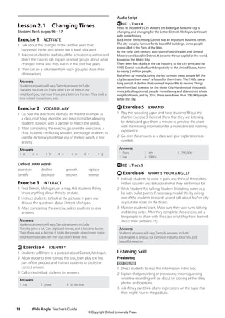 Wide Angle Teacher’s Guide
18
Audio Script
e CD 1, Track 8
Hello. In this week’s City Matters, I’m looking at how one city is
changing, and changing for the better: Detroit, Michigan. Let’s start
with some history.
Back in the 19th century, Detroit was an important business center.
The city was also famous for its beautiful buildings. Some people
even called it the Paris of the West.
By the early 20th century, auto giants Ford, Chrysler, and General
Motors were based in Detroit. It became the car capital of the world,
known as the Motor City.
There were lots of jobs in the car industry, so the city grew, and by
1950, Detroit was the fourth largest city in the United States, home
to nearly 2 million people.
But when car manufacturing started to move away, people left the
city because there wasn’t a future for them there. The 1960s saw a
long period of decline that seemed impossible to reverse. Things
went from bad to worse for the Motor City. Hundreds of thousands
more jobs disappeared, people moved away and abandoned whole
neighborhoods, and by 2014, there were fewer than 700,000 people
left in the city.
e Exercise 5 EXPAND
1 Play the recording again and have students fill out the
chart in Exercise 3. Remind them that they are listening
for details and give them a minute to preview the chart
with the missing information for a more directed listening
experience.
2 Go over the answers as a class and give explanations as
needed.
Answers
1 Paris
2 car
3 4th
4 1960s
5 700,000
e CD 1, Track 5
t Exercise 6 WHAT’S YOUR ANGLE?
1 Instruct students to work in pairs and think of three cities
in their country and talk about what they are famous for.
2 While Student A is talking, Student B is taking notes as a
list with bullet points. If necessary, model this by asking
one of the students to stand up and talk about his/her city
as you take notes on the board.
3 Monitor students’work. Make sure they take turns talking
and taking notes. After they complete the exercise, ask a
few people to share with the class what they have learned
about their partner’s city.
Answers
Students’answers will vary. Sample answers include:
Los Angeles is famous for its movie industry, beaches, and
beautiful weather.
Listening Skill
Previewing
GO ONLINE
1 Direct students to read the information in the box.
2 Explain that predicting or previewing means guessing
what the recording will be about by looking at the titles,
photos and captions.
3 Ask if they can think of any expressions on the topic that
they might hear in the podcast.
Lesson 2.1 Changing Times
Student Book pages 16 – 17
Exercise 1 ACTIVATE
1 Talk about the changes in the last five years that
happened in the area where the school is located.
2 Ask one student to read aloud the activation question and
direct the class to talk in pairs or small groups about what
changed in the area they live in in the past five years.
3 Then call on a volunteer from each group to share their
observations.
Answers
Students’answers will vary. Sample answers include:
The area has built up. There were a lot of trees in my
neighborhood, but now there are a lot more homes. They built a
new school in our town, too.
Exercise 2 VOCABULARY
1 Go over the directions. Perhaps do the first example as
a class, matching abandon and leave. Consider allowing
students to work with a partner to match the words.
2 After completing the exercise, go over the exercise as a
class. To settle conflicting answers, encourage students to
use the dictionary to define any of the key words in the
activity.
Answers
1 e 2 a 3 b 4 c 5 d 6 f 7 g
Oxford 3000 words
abandon decline growth replace
benefit decrease recover reverse
Exercise 3 INTERACT
1 Find Detroit, Michigan, on a map. Ask students if they
know anything about the city or state.
2 Instruct students to look at the pictures in pairs and
discuss the questions about Detroit, Michigan.
3 After completing the exercise, select students to give
answers.
Answers
Students’answers will vary. Sample answers include:
The city grew a lot. Cars replaced horses, and it became busier.
Then there was a decline. It looks like people abandoned some
neighborhoods and left the city. I don’t know why.
e Exercise 4 IDENTIFY
1 Students will listen to a podcast about Detroit, Michigan.
2 Allow students time to read the task, then play the first
part of the podcast and instruct students to circle the
correct answer.
3 Call on individual students for answers.
Answers
1 car 2 grew 3 in decline
4511148_WA_TG3.indb 18 5/10/19 12:23 PM
© Copyright Oxford University Press
 