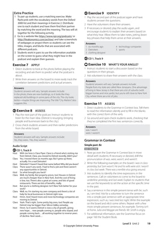 Level 3 Unit 2 19
e Exercise 9 IDENTIFY
1 Play the second part of the podcast again and have
students answer the questions.
2 Have the volunteers share their answers.
3 If necessary or desired, play the audio again, and
encourage students to explain their answers based on
what they hear. Allow them to take notes, jotting down
key phrases that help them arrive at their answers.
Answers
1 six months ago 4 technology companies
2 Detroiters 5 sports
3 clothing designer
e CD 1, Track 9
t Exercise 10 WHAT’S YOUR ANGLE?
1 Instruct students to start a discussion based on the
questions in their groups.
2 Ask volunteers to share their answers with the class.
Answers
Students’answers will vary. Sample answers include:
People from my state are called New Jerseyans. One advantage
of living in New Jersey is that there are a lot of suburbs (with
bigger homes and nice yards), but you’re still close to New York
City, where there are a lot of jobs.
Exercise 11 ASSESS
1 Direct students to the Grammar in Context box. Tell them
to read the information silently and to fill in the blanks
with the correct form of the verb.
2 Go around and spot-check students work, checking that
they’ve completed the first two sentences correctly.
Answers
was / wasn’t
were / weren’t
Grammar in Context
Simple past: Be
GO ONLINE
1 Now go over the Grammar in Context box in more
detail with students. If necessary or desired, drill the
pronunciation of was, were, wasn’t, and weren’t.
2 Write the following examples on the board: I was in class
yesterday, but Sam wasn’t. He and his wife were sick. I wasn’t
in class last week. There was a terrible virus going around.
3 Ask students to identify the time expressions in the
sentences. Call on volunteers to come to the board to
underline yesterday and last week. Explain to students that
we use the keywords to set the action at the specific time
in the past.
4 Say a sentence in the simple present tense with be, such
as, I am tired. Ask for a volunteer to turn the sentence
into a simple past sentence with an appropriate time
expression, such as, I was tired last night. Write the example
on the board and elicit some others. Repeat with a few
more simple present sentences, for example: Tommy isn’t
at home. Julia and Maggie are friends. Mr. Smith is angry.
5 For additional information, see the Grammar focus on
page 160 the Student Book.
Extra Practice
1 To pair up students, use a matching exercise. Make
flashcards with the vocabulary words from the Oxford
3000 list and their meanings in Exercise 2. Distribute
one to each student and have them find their partner
by matching the word and the meaning. The two will sit
together for the following activity.
2 Go to a website like https://www.npr.org/podcasts/ or
http://freakonomics.com/archive/ and take screenshots
of webpages or project them so students can see the
titles, images, and blurbs that are associated with
different podcasts.
3 Students work in pairs to use the information available
on the screen to guess what they might hear in the
podcast and explain their guesses.
Exercise 7 APPLY
1 Direct students to look at the photo before playing the
recording and ask them to predict what the podcast is
about.
2 Write their answers on the board to more easily track the
correlation between predictions and actual answers.
Answers
Students’answers will vary. Sample answers include:
In the photo, there are new buildings, so it looks like they
replaced old buildings in some parts of the city. The city looks
better—maybe things are improving. The title“City Matters”also
suggests this.
e Exercise 8 ASSESS
1 Play the next part of the podcast. Instruct students to
listen for the main idea. (Detroit is resurging, bringing
people and businesses back to the city.)
2 Cross check students answers and their earlier predictions
from the white board.
Answers
Students’answers will vary. Sample answers include:
Yes, they were. / No, they weren’t.
Audio Script
e CD 1, Track 9
Host	
With me here is Clara Piper. Clara is a friend who’s visiting me
from Detroit. Clara, you moved to Detroit recently, didn’t you?
Clara	
Yes, I moved there six months ago. But I grew up there,
actually. I’m a real Detroiter!
Host	
Detroiter? I haven’t heard that name before!Why did you leave?
Clara	
There wasn’t any work. I had to find a job and there weren’t
any opportunities in Detroit.
Host So what brought you back?
Clara	
Well, my family. But property prices, too! Houses in Detroit
are much cheaper than in New York. And the cost of living
is low, too. There’s also a great art scene, and lots of good
restaurants. There are lots of benefits, really.
Host	
But you’re a clothing designer. Isn’t New York better for your
work?
Clara	
Well, no. I’m starting my own company and there’s a lot of
help for local businesses in Detroit right now.
Host	
Hmm. And I heard more and more technology companies are
moving to Detroit.
Clara	
Yeah. That’s right. Some pretty big ones, too! People say
Detroit may be bigger than Silicon Valley someday.
Host	
Hmm. So it seems Detroit is now a city of growth, giving
new hope… new people coming in, people who stayed, and
people coming back… all working together to reverse years
of decline. Next week…
4511148_WA_TG3.indb 19 5/10/19 12:23 PM
© Copyright Oxford University Press
 