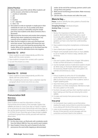 Wide Angle Teacher’s Guide
20
earlier. At the end of the exchange, partners switch cards
and go find a new partner.
3 Walk around monitoring pronunciation. Make necessary
corrections.
4 Call time after a few minutes and collect the cards.
More to Say…
Focus: Students identify the stress patterns of words that
are important to them
Grouping Strategy: Individual and pairs
Activity Time: 20 minutes
Ready,
1 Review the importance of word stress with the
students. Remind them that if they stress a word
incorrectly, add a syllable that shouldn’t be there, or
cut a syllable that should be there, proficient English
speakers can have a very hard time understanding
the word.
2 Have students bring their smartphones or dictionaries
to class.
3 Have a blank piece of paper for each student.
4 Prepare some example words of two or more syllables
to use as models, for instance: today, calendar, and
dictionary.
Set…
1 Give each student a blank sheet of paper. Tell students
to take out their dictionaries or smartphones.
2 Use the example words to model what students should
do. Write today on the board. Model looking it up in
the dictionary. Model marking the stress pattern. Do
calendar and dictionary as a class.
Go!
1 Instruct students to write a list of 10 multisyllabic
words that they think are important for them to be
able to pronounce correctly in their academic work or
English-speaking tasks.
2 Have them look up the stress patterns in their
dictionaries or on their smartphones. Tell them to mark
the stress pattern on the words.
3 Put them into pairs and have them read their words out
loud, making sure that they are stressing the correct
syllable.
4 Circulate and monitor their pronunciation. Correct as
necessary.
Keep going!
1 For homework, have students record themselves
reading the words. Instruct them to send the recording
to you along with the list of the words in an email.
2 Listen to the recording and correct the errors on
the text. If time permits, record messages with the
corrections and send it back to the students.
Extra Practice
1 Review the six uses of the verb be. When students call
out the answers, write them on the board:
1. country or nationality
2. job
3. age
4. location
5. be + adjective
6. there + be
2 Ask student to write an example in simple past in their
notebooks for each use. (To accurately write about
someone’s country or nationality using the simple
past of be, have students write about someone who is
deceased.)
3 Walk around the classroom and monitor their progress,
offering help where needed and noting down any
common errors to address late if necessary.
4 Select the first student to come up to the board and
write their answer. That student will choose the next
person to come up to the board by passing them the
marker. When all six examples are on the board have the
students switch the affirmative forms into negative.
Exercise 12 APPLY
1 Direct students to work independently and fill in the
blanks with the correct answers.
2 Have students compare their answers with a partner.
3 Go over the answers as a class.
Answers
1 There were
2 there wasn’t
3 There weren’t
4 there wasn’t
5 There was
6 There were
Exercise 13 EXPAND
1 Direct students to work independently and fill in the
blanks with the correct forms.
2 After completing the exercise, have a volunteer read the
paragraph aloud. Correct any errors as a class.
Answers
1 was
2 were
3 wasn’t
4 there was
5 there were
6 weren’t
7 there weren’t
8 there wasn’t
Pronunciation Skill
Word stress
GO ONLINE
Direct students to read the information in the box.
Demonstrate pronunciation of the examples. Explain that
syllables are easier to count if we clap our hands in rhythm
as we pronounce the word. Demonstrate with three claps as
you say the word important, stressing the second syllable: (1)
im, (2) POR, (3) tant. Once they get an idea of what a syllable
is and how to group those sounds, proceed with exercises
about stress.
Extra Practice
1 For this class mixer, use flashcards with vocabulary words
from the Oxford 3000 list. Pass one word to each student.
2 Have Student A show the card to Student B, who then
pronounces the word while clapping as demonstrated
4511148_WA_TG3.indb 20 5/10/19 12:23 PM
© Copyright Oxford University Press
 