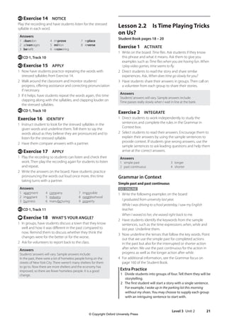 Level 3 Unit 2 21
Lesson 2.2 Is Time Playing Tricks
on Us?
Student Book pages 18 – 20
Exercise 1 ACTIVATE
1 Write on the board: Time flies. Ask students if they know
this phrase and what it means. Ask them to give you
examples such as Time flies when you are having fun. When
I play video games, time seems to fly.
2 Direct students to read the story and share similar
experiences. Ask, When does time go slowly for you?
3 Have students share their answers in groups. Then call on
a volunteer from each group to share their stories.
Answers
Students’answers will vary. Sample answers include:
Time passes really slowly when I wait in line at the bank.
Exercise 2 INTEGRATE
1 Direct students to work independently to study the
sentences and complete the rules in the Grammar in
Context box.
2 Select students to read their answers. Encourage them to
explain their answers by using the sample sentences to
provide context. If students give wrong answers, use the
sample sentences to ask leading questions and help them
arrive at the correct answers.
Answers
1 simple past 3 longer
2 past continuous 4 shorter
Grammar in Context
Simple past and past continuous
GO ONLINE
1 Write the following examples on the board:
I graduated from university last year.
While I was driving to school yesterday, I saw my English
teacher.
When I waved to her, she waved right back to me.
2 Have students identify the keywords from the sample
sentences, such as the time expressions when, while and
last year. Underline them.
3 Now underline the tenses that follow the key words. Point
out that we use the simple past for completed actions
in the past but also for the interrupted or shorter action
after when. We use the past continuous for the action in
progress as well as the longer action after while.
4 For additional information, see the Grammar focus on
page 160 of the Student Book.
Extra Practice
1 Divide students into groups of four. Tell them they will be
storytelling.
2 The first student will start a story with a single sentence.
For example, I woke up in the parking lot this morning
without my shoes. You may choose to supply each group
with an intriguing sentence to start with.
e Exercise 14 NOTICE
Play the recording and have students listen for the stressed
syllable in each word.
Answers
1 abandon
2 advantages
3 benefit
4 improve
5 million
6 recovering
7 replace
8 reverse
e CD 1, Track 10
e Exercise 15 APPLY
1 Now have students practice repeating the words with
stressed syllables from Exercise 14.
2 Walk around the classroom and monitor students’
progress, offering assistance and correcting pronunciation
if necessary.
3 If it helps, have students repeat the words again, this time
clapping along with the syllables, and clapping louder on
the stressed syllables.
e CD 1, Track 10
Exercise 16 IDENTIFY
1 Instruct student to look for the stressed syllables in the
given words and underline them. Tell them to say the
words aloud as they believe they are pronounced and to
listen for the stressed syllable.
2 Have them compare answers with a partner.
e Exercise 17 APPLY
1 Play the recording so students can listen and check their
work. Then play the recording again for students to listen
and repeat.
2 Write the answers on the board. Have students practice
pronouncing the words out loud once more, this time
taking turns with a partner.
Answers
1 apartment
2 important
3 business
4 company
5 industry
6 manufacturing
7 impossible
8 neighborhood
9 property
e CD 1, Track 11
t Exercise 18 WHAT’S YOUR ANGLE?
1 In groups, have students discuss a town that they know
well and how it was different in the past compared to
now. Remind them to discuss whether they think the
changes were for the better or for the worse.
2 Ask for volunteers to report back to the class.
Answers
Students’answers will vary. Sample answers include:
In the past, there were a lot of homeless people living on the
streets of New York City. There weren’t many shelters for them
to go to. Now there are more shelters and the economy has
improved, so there are fewer homeless people. It is a good
change.
4511148_WA_TG3.indb 21 5/10/19 12:23 PM
© Copyright Oxford University Press
 