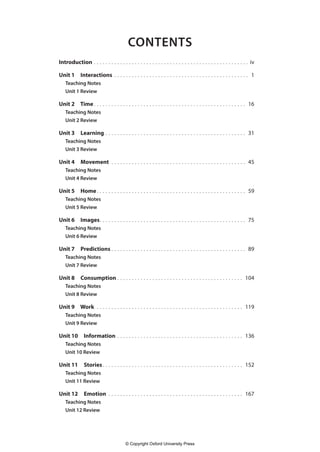 CONTENTS
Introduction. . . . . . . . . . . . . . . . . . . . . . . . . . . . . . . . . . . . . . . . . . . . . . . . . . . . . . iv
Unit 1 Interactions. . . . . . . . . . . . . . . . . . . . . . . . . . . . . . . . . . . . . . . . . . . . . . . 1
Teaching Notes
Unit 1 Review
Unit 2 Time. . . . . . . . . . . . . . . . . . . . . . . . . . . . . . . . . . . . . . . . . . . . . . . . . . . . . 16
Teaching Notes
Unit 2 Review
Unit 3 Learning. . . . . . . . . . . . . . . . . . . . . . . . . . . . . . . . . . . . . . . . . . . . . . . . . 31
Teaching Notes
Unit 3 Review
Unit 4 Movement. . . . . . . . . . . . . . . . . . . . . . . . . . . . . . . . . . . . . . . . . . . . . . . 45
Teaching Notes
Unit 4 Review
Unit 5 Home. . . . . . . . . . . . . . . . . . . . . . . . . . . . . . . . . . . . . . . . . . . . . . . . . . . . 59
Teaching Notes
Unit 5 Review
Unit 6 Images
.. . . . . . . . . . . . . . . . . . . . . . . . . . . . . . . . . . . . . . . . . . . . . . . . . . 75
Teaching Notes
Unit 6 Review
Unit 7 Predictions. . . . . . . . . . . . . . . . . . . . . . . . . . . . . . . . . . . . . . . . . . . . . . . 89
Teaching Notes
Unit 7 Review
Unit 8 Consumption. . . . . . . . . . . . . . . . . . . . . . . . . . . . . . . . . . . . . . . . . . . . 104
Teaching Notes
Unit 8 Review
Unit 9 Work. . . . . . . . . . . . . . . . . . . . . . . . . . . . . . . . . . . . . . . . . . . . . . . . . . . 119
Teaching Notes
Unit 9 Review
Unit 10 Information. . . . . . . . . . . . . . . . . . . . . . . . . . . . . . . . . . . . . . . . . . . . 136
Teaching Notes
Unit 10 Review
Unit 11 Stories. . . . . . . . . . . . . . . . . . . . . . . . . . . . . . . . . . . . . . . . . . . . . . . . . 152
Teaching Notes
Unit 11 Review
Unit 12 Emotion. . . . . . . . . . . . . . . . . . . . . . . . . . . . . . . . . . . . . . . . . . . . . . . 167
Teaching Notes
Unit 12 Review
4511148_WA_TG3.indb 3 5/10/19 12:23 PM
© Copyright Oxford University Press
 