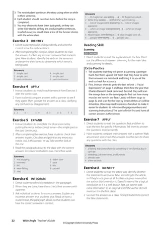 Wide Angle Teacher’s Guide
22
Answers
1 …Dr. Eagleman was asking… …Dr. Eagleman asked…
2 While they looked,… While they were looking,…
3 …lots of images were appearing. …lots of images
appeared.
4 …when an image was appearing. …when an image
appeared.
5 Most images were being of… Most images were of…
6 …people were saying… …people said…
Reading Skill
Scanning
GO ONLINE
1 Direct students to read the explanation in the box. Point
out the difference between skimming for the main idea
and scanning for details.
Extra Practice
1 Tell students that they will go on a scanning scavenger
hunt. Pair them up and tell them that they have to write
their answers in a notebook and bring it to you at the
end to check for accuracy.
2 First, instruct them to go to the text in Unit 1,“Facial
Expressions”on page 7 and have them find the year that
Charles Darwin’s book came out. Second, they will scan
the orange box on the same page to find out how many
muscles we have in our face. Lastly, tell them to go to
page 32 and scan for the year by when all the cars will be
driverless. (You may need to create a handout to make it
easier for students to reference the page numbers and
scanning instructions.) The pair to finish first and have all
correct answers is the winner.
Exercise 7 APPLY
1 Direct students to read the questions first and then to
scan the text for specific information. Tell them to answer
the questions independently.
2 Have students compare their answers with a partner. Walk
around and spot-check the answers. Ask the pairs to share
any questions with the class.
Answers
1 a feeling that somewhere or something is very familiar, but it
can’t be
2 weddings, job interviews, and funerals
3 already seen
4 a few seconds
Exercise 8 IDENTIFY
1 Direct students to read the article and identify whether
the statements are true or false, according to the article,
or if they’re not given at all. Explain not given means that
the author didn’t mention it. Even if it seems like a logical
conclusion or it is a well-known fact, we cannot add
extra information to an original text if the author did not
mention it in the first place.
2 Go over the answers as a class. Prompt students to correct
the false statements.
3 The next student continues the story using when or while
in their sentence.
4 Each student should have two turns before the story is
completed.
5 You may choose to have them just speak, or they can
write their stories as they are producing the sentences,
in which case you could share a few of the funnier stories
with the whole class.
Exercise 3 IDENTIFY
1 Direct students to work independently and write the
correct tense for each sentence.
2 After completing the exercise, select students to read
the answers. Explain any incorrect answers that students
give. Have students identify the verbs in the sentence
and examine their forms to determine which tense is
being used.
Answers
1 simple past 4 simple past
2 simple past 5 simple past
3 past continuous 6 past continuous
Exercise 4 APPLY
1 Instruct students to match each sentence from Exercise 3
with the correct use.
2 Have students compare answers with a partner to see if
they agree. Then go over the answers as a class, clarifying
any confusion or disagreement.
Answers
a 2 b 1 c 4 d 3 e 6 f 5
Exercise 5 EXPAND
1 Instruct students to complete the cloze exercise by
putting the verbs in the correct tense—the simple past or
the past continuous.
2 After completing the exercise, have students check their
answers in pairs. Circulate and point to any errors you
notice. Ask, Is this correct? or say, Take another look at
this one.
3 Read the paragraph aloud to the class with the correct
answers in context so students can check their work.
Answers
1 was studying 6 didn’t slow
2 invented 7 took
3 fell 8 felt
4 were falling 9 proved
5 tried
Exercise 6 INTEGRATE
1 Direct students to find six mistakes in the paragraph.
2 When they are done, have them check their answers with
a partner.
3 Ask individual students for correct answers. Explain any
incorrect answers that students give. Read, or have a
student read, the paragraph aloud, so that students can
hear the correct answers in context.
4511148_WA_TG3.indb 22 5/10/19 12:23 PM
© Copyright Oxford University Press
 