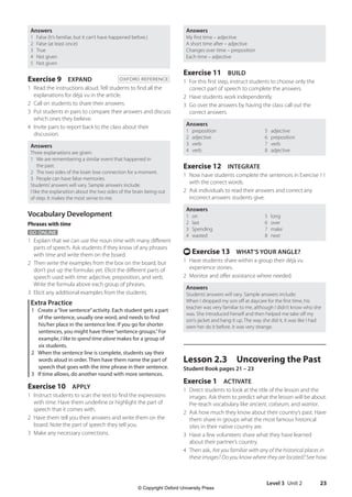 Level 3 Unit 2 23
Answers
My first time – adjective
A short time after – adjective
Changes over time – preposition
Each time – adjective
Exercise 11 BUILD
1 For this first step, instruct students to choose only the
correct part of speech to complete the answers.
2 Have students work independently.
3 Go over the answers by having the class call out the
correct answers.
Answers
1 preposition 5 adjective
2 adjective 6 preposition
3 verb 7 verb
4 verb 8 adjective
Exercise 12 INTEGRATE
1 Now have students complete the sentences in Exercise 11
with the correct words.
2 Ask individuals to read their answers and correct any
incorrect answers students give.
Answers
1 on 5 long
2 last 6 over
3 Spending 7 make
4 wasted 8 next
t Exercise 13 WHAT’S YOUR ANGLE?
1 Have students share within a group their déjà vu
experience stories.
2 Monitor and offer assistance where needed.
Answers
Students’answers will vary. Sample answers include:
When I dropped my son off at daycare for the first time, his
teacher was very familiar to me, although I didn’t know who she
was. She introduced herself and then helped me take off my
son’s jacket and hang it up. The way she did it, it was like I had
seen her do it before. It was very strange.
Lesson 2.3 Uncovering the Past
Student Book pages 21 – 23
Exercise 1 ACTIVATE
1 Direct students to look at the title of the lesson and the
images. Ask them to predict what the lesson will be about.
Pre-teach vocabulary like ancient, coliseum, and warrior.
2 Ask how much they know about their country’s past. Have
them share in groups what the most famous historical
sites in their native country are.
3 Have a few volunteers share what they have learned
about their partner’s country.
4 Then ask, Are you familiar with any of the historical places in
these images? Do you know where they are located? See how
Answers
1 False (It’s familiar, but it can’t have happened before.)
2 False (at least once)
3 True
4 Not given
5 Not given
Exercise 9 EXPAND OXFORD REFERENCE
1 Read the instructions aloud. Tell students to find all the
explanations for déjà vu in the article.
2 Call on students to share their answers.
3 Put students in pairs to compare their answers and discuss
which ones they believe.
4 Invite pairs to report back to the class about their
discussion.
Answers
Three explanations are given:
1 We are remembering a similar event that happened in
the past.
2 The two sides of the brain lose connection for a moment.
3 People can have false memories.
Students’answers will vary. Sample answers include:
I like the explanation about the two sides of the brain being out
of step. It makes the most sense to me.
Vocabulary Development
Phrases with time
GO ONLINE
1 Explain that we can use the noun time with many different
parts of speech. Ask students if they know of any phrases
with time and write them on the board.
2 Then write the examples from the box on the board, but
don’t put up the formulas yet. Elicit the different parts of
speech used with time: adjective, preposition, and verb.
Write the formula above each group of phrases.
3 Elicit any additional examples from the students.
Extra Practice
1 Create a“live sentence”activity. Each student gets a part
of the sentence, usually one word, and needs to find
his/her place in the sentence line. If you go for shorter
sentences, you might have three“sentence groups.”For
example, I like to spend time alone makes for a group of
six students.
2 When the sentence line is complete, students say their
words aloud in order. Then have them name the part of
speech that goes with the time phrase in their sentence.
3 If time allows, do another round with more sentences.
Exercise 10 APPLY
1 Instruct students to scan the text to find the expressions
with time. Have them underline or highlight the part of
speech that it comes with.
2 Have them tell you their answers and write them on the
board. Note the part of speech they tell you.
3 Make any necessary corrections.
4511148_WA_TG3.indb 23 5/10/19 12:23 PM
© Copyright Oxford University Press
 