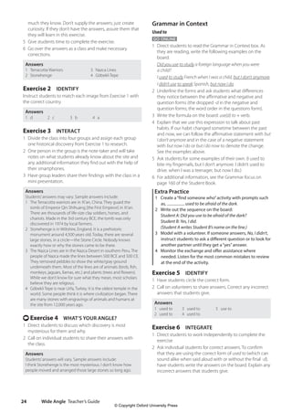 Wide Angle Teacher’s Guide
24
Grammar in Context
Used to
GO ONLINE
1 Direct students to read the Grammar in Context box. As
they are reading, write the following examples on the
board:
Did you use to study a foreign language when you were
a child?
I used to study French when I was a child, but I don’t anymore.
I didn’t use to speak Spanish, but now I do.
2 Underline the forms and ask students what differences
they notice between the affirmative and negative and
question forms (the dropped -d in the negative and
question forms; the word order in the questions form).
3 Write the formula on the board: use(d) to + verb.
4 Explain that we use this expression to talk about past
habits. If our habit changed sometime between the past
and now, we can follow the affirmative statement with but
I don’t anymore and in the case of a negative statement
with but now I do or but I do now to denote the change.
See the examples above.
5 Ask students for some examples of their own. (I used to
bite my fingernails, but I don’t anymore. I didn’t used to
drive. when I was a teenager, but now I do.)
6 For additional information, see the Grammar focus on
page 160 of the Student Book.
Extra Practice
1 Create a“find someone who”activity with prompts such
as, used to be afraid of the dark.
2 Write out the sequence on the board:
Student A: Did you use to be afraid of the dark?
Student B: Yes, I did.
(Student A writes Student B’s name on the line.)
3 Model with a volunteer. If someone answers, No, I didn’t,
instruct students to ask a different question or to look for
another partner until they get a“yes”answer.
4 Monitor the exchange and offer assistance where
needed. Listen for the most common mistakes to review
at the end of the activity.
Exercise 5 IDENTIFY
1 Have students circle the correct form.
2 Call on volunteers to share answers. Correct any incorrect
answers that students give.
Answers
1 used to
2 used to
3 used to
4 used to
5 use to
Exercise 6 INTEGRATE
1 Direct students to work independently to complete the
exercise
2 Ask individual students for correct answers. To confirm
that they are using the correct form of used to (which can
sound alike when said aloud with or without the final -d),
have students write the answers on the board. Explain any
incorrect answers that students give.
much they know. Don’t supply the answers; just create
curiosity. If they don’t have the answers, assure them that
they will learn in this exercise.
5 Give students time to complete the exercise.
6 Go over the answers as a class and make necessary
corrections.
Answers
1 Terracotta Warriors 3 Nazca Lines
2 Stonehenge 4 Göbekli Tepe
Exercise 2 IDENTIFY
Instruct students to match each image from Exercise 1 with
the correct country.
Answers
1 d 2 c 3 b 4 a
Exercise 3 INTERACT
1 Divide the class into four groups and assign each group
one historical discovery from Exercise 1 to research.
2 One person in the group is the note-taker and will take
notes on what students already know about the site and
any additional information they find out with the help of
their smartphones.
3 Have group leaders share their findings with the class in a
mini presentation.
Answers
Students’answers may vary. Sample answers include:
1 The Terracotta warriors are in Xi’an, China. They guard the
tomb of Emperor Qin Shihuang [the First Emperor] in Xi’an.
There are thousands of life-size clay soldiers, horses, and
chariots. Made in the 3rd century BCE, the tomb was only
discovered in 1974 by local farmers.
2 Stonehenge is in Wiltshire, England. It is a prehistoric
monument around 4,500 years old. Today, there are several
large stones, in a circle—the Stone Circle. Nobody knows
exactly how or why the stones came to be there.
3 The Nazca Lines are in the Nazca Desert in southern Peru. The
people of Nazca made the lines between 500 BCE and 500 CE.
They removed pebbles to show the white/gray ground
underneath them. Most of the lines are of animals (birds, fish,
monkeys, jaguars, llamas, etc.) and plants (trees and flowers).
While we don’t know for sure what they mean, most scholars
believe they are religious.
4 Göbekli Tepe is near Urfa, Turkey. It is the oldest temple in the
world. Some people think it is where civilization began. There
are many stones with engravings of animals and humans at
the site from 12,000 years ago.
t Exercise 4 WHAT’S YOUR ANGLE?
1 Direct students to discuss which discovery is most
mysterious for them and why.
2 Call on individual students to share their answers with
the class.
Answers
Students’answers will vary. Sample answers include:
I think Stonehenge is the most mysterious. I don’t know how
people moved and arranged those large stones so long ago.
4511148_WA_TG3.indb 24 5/10/19 12:23 PM
© Copyright Oxford University Press
 