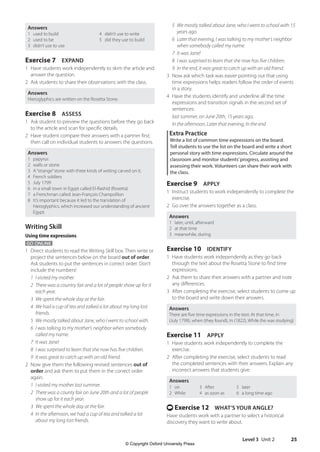 Level 3 Unit 2 25
5	We mostly talked about Jane, who I went to school with 15
years ago.
6	Later that evening, I was talking to my mother’s neighbor
when somebody called my name.
7 It was Jane!
8	I was surprised to learn that she now has five children.
9 In the end, it was great to catch up with an old friend.
3 Now ask which task was easier pointing out that using
time expressions helps readers follow the order of events
in a story.
4 Have the students identify and underline all the time
expressions and transition signals in the second set of
sentences:
last summer, on June 20th, 15 years ago,
In the afternoon, Later that evening, In the end
Extra Practice
Write a list of common time expressions on the board.
Tell students to use the list on the board and write a short
personal story with time expressions. Circulate around the
classroom and monitor students’progress, assisting and
assessing their work. Volunteers can share their work with
the class.
Exercise 9 APPLY
1 Instruct students to work independently to complete the
exercise.
2 Go over the answers together as a class.
Answers
1 later, until, afterward
2 at that time
3 meanwhile, during
Exercise 10 IDENTIFY
1 Have students work independently as they go back
through the text about the Rosetta Stone to find time
expressions.
2 Ask them to share their answers with a partner and note
any differences.
3 After completing the exercise, select students to come up
to the board and write down their answers.
Answers
There are five time expressions in the text: At that time, In
(July 1799), when (they found), In (1822), While (he was studying)
Exercise 11 APPLY
1 Have students work independently to complete the
exercise.
2 After completing the exercise, select students to read
the completed sentences with their answers. Explain any
incorrect answers that students give.
Answers
1 on
2 While
3 After
4 as soon as
5 later
6 a long time ago
t Exercise 12 WHAT’S YOUR ANGLE?
Have students work with a partner to select a historical
discovery they want to write about.
Answers
1 used to build 4 didn’t use to write
2 used to be 5 did they use to build
3 didn’t use to use
Exercise 7 EXPAND
1 Have students work independently to skim the article and
answer the question.
2 Ask students to share their observations with the class.
Answers
Hieroglyphics are written on the Rosetta Stone.
Exercise 8 ASSESS
1 Ask student to preview the questions before they go back
to the article and scan for specific details.
2 Have student compare their answers with a partner first;
then call on individual students to answers the questions.
Answers
1 papyrus
2 walls or stone
3 A“strange”stone with three kinds of writing carved on it.
4 French soldiers
5 July 1799
6 in a small town in Egypt called El-Rashid (Rosetta)
7 a Frenchman called Jean-François Champollion
8 It’s important because it led to the translation of
hieroglyphics, which increased our understanding of ancient
Egypt.
Writing Skill
Using time expressions
GO ONLINE
1 Direct students to read the Writing Skill box. Then write or
project the sentences below on the board out of order.
Ask students to put the sentences in correct order. Don’t
include the numbers!
1 I visited my mother.
2	There was a country fair and a lot of people show up for it
each year.
3 We spent the whole day at the fair.
4	We had a cup of tea and talked a lot about my long lost
friends.
5 We mostly talked about Jane, who I went to school with.
6	I was talking to my mother’s neighbor when somebody
called my name.
7 It was Jane!
8 I was surprised to learn that she now has five children.
9 It was great to catch up with an old friend.
2 Now give them the following revised sentences out of
order and ask them to put them in the correct order
again.
1 I visited my mother last summer.
2	There was a county fair on June 20th and a lot of people
show up for it each year.
3 We spent the whole day at the fair.
4	In the afternoon, we had a cup of tea and talked a lot
about my long lost friends.
4511148_WA_TG3.indb 25 5/10/19 12:23 PM
© Copyright Oxford University Press
 