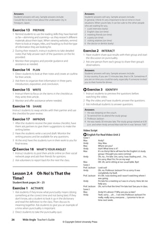 Wide Angle Teacher’s Guide
26
Answers
Students’answers will vary. Sample answers include:
In general, I think it’s very important to be on time in most
situations. When you’re late, it can be rude to the other people
who are waiting for you.
1 a job interview (early)
2 English class (on time)
3 meeting friends (on time)
4 a party (on time)
5 visiting relatives (on time)
6 the doctor or dentist (early)
Exercise 2 INTERACT
1 Have student share quiz results with their group and start
the discussion on punctuality.
2 Ask one person from each group to share their group’s
observations.
Answers
Students’answers will vary. Sample answers include:
In my country, if you are 15 minutes late, that is OK. Sometimes if
you are on time you could be early, especially if someone invited
you to their home for dinner.
r Exercise 3 IDENTIFY
1 Instruct students to preview the questions before
watching the video.
2 Play the video and have students answer the questions.
2 Ask individual students to answer questions.
Answers
1 He was sleeping on the couch.
2 To remind him to attend the study group
3 Professor Jackson
4 He was nearly 30 minutes late. The study group started at 6:30
p.m. and when Andy arrived Max told him it was“almost 7:00.”
Video Script
r English For Real Video Unit 2
Scene 1
Max Andy?
Andy Hey, Max.
Max Where are you?
Andy Huh? What time is it?
Max	
It’s six thirty! We’re all here for the English Lit study
group. I thought you were coming!
Andy	
Oh, no... I’m late. Um, sorry, I was reading and… I’m,
I’m sorry, Max! I’m, I’m on my way!
Max OK. Uh, we’re sitting at our usual table. Bye!
Scene 2
Prof. Jackson Look out!
Andy	
Oh, no. Professor Jackson! I’m so sorry. It was
completely my fault.
Prof. Jackson	
It’s OK. I was texting and I wasn’t watching where I
was going.
Andy	
I’m late for a meeting so I was in a hurry. Here, let me
help you.
Prof. Jackson Oh, no! Is that the time? I’m late too! See you in class.
Scene 3
Max Andy! It’s almost 7! Why are you so late?
Andy	
Yeah, sorry… uh… I ran into Professor Jackson! I’m
really, really sorry, everyone… I promise to be on
time next week.
Answers
Students’answers will vary. Sample answers include:
I would like to learn more about the underwater city in
Yonaguni, Japan.
Exercise 13 PREPARE
1 Remind students to use the reading skills they have learned
so far—skimming and scanning—as they research different
materials about their topic. When viewing websites, remind
them to look at images, titles, and headings to find the type
of information they are looking for.
2 During their research, instruct students to take detailed
notes that help answer each of the questions on the list
provided.
3 Monitor their progress and provide guidance and
assistance as needed.
Exercise 14 PLAN
1 Direct students to look at their notes and create an outline
for their article.
2 Ask them to organize their information in three parts:
introduction, exposition, and conclusion.
Exercise 15 WRITE
1 Instruct them to focus on the items in the checklist as
they write their article.
2 Monitor and offer assistance where needed.
Exercise 16 SHARE
Instruct students to swap articles with their partner and use
the checklist for peer review.
Exercise 17 IMPROVE
1 After the students receive the peer review checklist, have
them ask partners to give them suggestions to make the
writing better.
2 Have the students write a second draft. Monitor the
writing process and be available for any questions.
3 At the end, have the students turn in their work to you for
final review.
t Exercise 18 WHAT’S YOUR ANGLE?
1 Instruct students to post their article online on their social
network page and ask their friends for opinions.
2 Ask volunteers to report back for the next the class.
Lesson 2.4 Oh No! Is That the
Time?
Student Book pages 24 – 25
Exercise 1 ACTIVATE
1 Ask students if they know what punctuality means (doing
something at the correct time and not being late). If they
don’t know, ask a student to look it up in the dictionary
and read the definition to the class. Then discuss its
meaning together. Ask students to give you an example of
a time when punctuality is important.
2 Direct students to take the punctuality quiz.
4511148_WA_TG3.indb 26 5/10/19 12:23 PM
© Copyright Oxford University Press
 