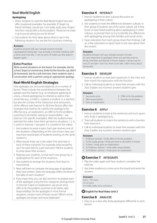Level 3 Unit 2 27
Exercise 4 INTERACT
1 Instruct students to start a group discussion on
apologizing in their culture.
2 Ask students to note the differences between cultures in
their group. If students are of the same culture, ask if they
know or have heard anything about apologizing in other
cultures, or prompt them to try to identify any differences
with apologizing among their families and social circles.
3 Have volunteers from each group share their findings. Call
on a few volunteers to report back to the class about their
discussions.
Answers
Students’answers will vary. Sample answers include:
It’s very important to apologize when you are late, even to
family members and friends. It shows respect. I always say I’m
sorry if I am late—but I try never to be late. I often worry about
being late!
Exercise 5 DEVELOP
1 Instruct students to read each expression in the chart and
then match the expressions with the function.
2 Call on individual students to share their answers with the
class. Explain any incorrect answers students give.
Answers
1 Say you’re sorry 4 Offer to fix the problem
2 Take responsibility 5 Promise to do better
3 Give an explanation
Exercise 6 APPLY
1 Instruct students to look at the sentences and try to guess
who Andy is apologizing to.
2 Then tell students to match the sentences with a function
from Exercise 4.
3 Call on individual students to share their answers with the
class. Explain any incorrect answers students give.
Answers
1 Professor Jackson / Andy offers to fix the problem.
2 To the study group / Andy promises to do better in future.
3 To Max / Andy gives an explanation.
4 To Professor Jackson / Andy takes responsibility.
5 To Professor Jackson / Andy gives an explanation.
r Exercise 7 INTEGRATE
1 Play the video again and have students complete the
exercise.
2 Ask three students to come up to the board and write the
answers.
Answers
Sorry. / I’m sorry.
I’m so sorry.
I’m really, really sorry, everyone.
r English For Real Video Unit 2
Exercise 8 ANALYZE
1 Discuss as a class why Andy apologizes differently to each
person.
Real-World English
Apologizing
1 Direct students to read the Real-World English box and
offer situational examples. For example, If I forget my
friend’s birthday, I would say: “I am really, really sorry I forgot.”
And then I would offer to fix the problem: “Please let me make
it up to you by taking you out for dinner.”
2 Ask students for their ideas about what to say in the
following situation: You are late for a business meeting.
Answers
Students’answers will vary. Sample answers include:
I apologize for being late. I was actually in another meeting with
a client, and it ran late. / I am so sorry. I’ll make sure this doesn’t
happen again.
Extra Practice
Write several situations on the board. For example, late for
school, forgot an anniversary, broke his/her favorite cup, didn’t
do homework, late for a job interview. Have students start a
conversation with a partner using an appropriate apology.
Real-World English Strategies
How apologies are structured depends on a number of
factors. These include the social distance between the
speaker and the listener (e.g., an employee speaking to
a boss, a friend apologizing to a friend) as well as their
social role (e.g., a child vs. a parent, a student vs. a teacher),
but also the context of the interaction and seriousness
of the offence (see Exercise 9). All these factors affect the
strategies that need to be used for the apology to be
effective (e.g., an explanation, an offer to fix the problem,
a promise to do better, taking on responsibility – see
Exercise 5 for specific examples). After the students have
watched the video, have them go back to situations 1, 2, 4,
5, and 6 in Exercise 1 (situation 3 is covered in the video).
1 Ask students to work in pairs. Each pair receives one of
the situations. (Depending on the size of your class, you
may have several pairs of students working on the same
situation.)
2 What would Andy say in the video if he were late in
each of these scenarios? For example, what would he
say if he were late for a job interview? Tell the students
to write down their answers.
3 Regroup your students, so that each new group has a
spokesperson for each of the situations.
4 Ask students to arrange the situations from least to
most formal.
5 Next, tell them to compare the language of apologies
they have written. Does the language reflect the level of
formality of each situation?
6 If you have time, you can also ask them to analyze each
of the apologies using the five categories distinguished
in Exercise 5 (give an explanation, say you’re sorry,
offer to fix the problem, promise to do better, take
responsibility). Do the apologies in more formal
situations contain more of those moves? Which of the
apologies are longer and more elaborate?
4511148_WA_TG3.indb 27 5/10/19 12:23 PM
© Copyright Oxford University Press
 