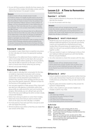 Wide Angle Teacher’s Guide
28
Lesson 2.5 A Time to Remember
Student Book page 26
Exercise 1 ACTIVATE
1 Direct students’attention to the picture. Ask students to
describe the situation.
2 Go over the answers with the class.
Answers
Students’answers will vary. Sample answers include:
It looks like a family is going to the beach. They are probably on
vacation. They are wearing pants and long-sleeved shirts, so it
could be cold. It looks windy. Maybe they aren’t going to swim.
Maybe they will play on the beach.
t Exercise 2 WHAT’S YOUR ANGLE?
1 Model the discussion by giving your own an example of a
habitual childhood experience you had with your family:
I used to visit my grandma for a big family brunch every
Sunday. When she passed away, we stopped doing it. That
makes me a bit sad. It was wonderful seeing the whole family
together so often.
2 Then put students in pairs or small groups to discuss their
own habitual childhood experiences with their families.
Monitor and give feedback.
3 Ask a few volunteers to share their answers with the class.
Answers
Students’answers will vary. Sample answers include:
I used to spend every summer vacation with my family. Those
were some of my best childhood memories. Sadly, now that
we are all grown up, we don’t do that anymore. Everyone is
too busy.
e Exercise 3 APPLY
1 Instruct students to preview the questions before listening
to the audio. Remind them that they do not have to write
in full sentences as they listen. They can take notes for the
answers.
2 Play the audio and monitor students as they answer the
questions independently.
3 Call on a few students to give answers. Explain any
mistakes students may make.
Answers
1 She used to go camping.
2 She told her they were moving to Chicago.
3 She gave her a camera.
4 She used to live in Portland and Chicago.
5 She started taking photos and became a photographer.
Audio Script
e CD 1, Track 12
Friend I’m so glad you came camping with me, Anna.
Anna Me, too! I had to! It’s your childhood campground.
Friend I used to love it here, but I’ll always remember the last time.
Anna Oh, yeah? Why’s that?
Friend	
Well, I was 14. It was my mom, my dad, and me. After
dinner on the first night, my mom said she wanted to talk. I
was so scared! She never said things like that.
Anna And then what happened?
2 Go over all three questions. Identify the three reasons, the
seriousness of the mistake, the formality context, and the
relationship between the people involved.
Answers
Students’answers will vary. Sample answers include:
For Professor Jackson, his mistake was fairly serious. He ran into
him as he was rushing out of the building and knocked papers
from the professor’s hands. He doesn’t know the professor well,
but more importantly, Professor Jackson is Andy’s professor at
college, so he has a powerful position in their relationship, and
he is older, too. That’s why Andy sees this as a serious mistake
and apologizes very much, accepts responsibility immediately,
and offers to help.
For Max, Andy just says Sorry because Max isn’t so affected by his
late arrival. Also he knows Max very well, as they are classmates,
so the relationship is more equal. He still gives an explanation,
but it is short and not very clear. He doesn’t feel he needs to
explain or apologize very much to Max.
For the study group, at first Andy doesn’t make an apology, but then
he gives a fairly full apology, repeating really and explaining why
he was late. He also promises to be on time in the future. He finally
seems to understand the inconvenience and trouble he has caused.
Exercise 9 ANALYZE
1 Put students in pairs. Direct them to read the instructions
for their role play and choose the appropriate apology
function(s).
2 Depending on the ability level of your students, you may
want to encourage them to write down all or just parts
of the conversation before speaking. For strong students,
they may be able to improvise on the spot, so instruct
them to mentor their friends while they are writing.
3 Monitor and provide feedback.
Exercise 10 INTERACT
1 Call on a pair to role-play their conversation for the class
or model an improvised conversation with a strong
student. Tell the rest of the class to listen closely to the
conversation and be prepared to give feedback on
whether they used the correct apology and discuss why
they chose that specific expression. Tell them to listen for
the functions of the apology as well.
2 Join two pairs together to make groups of four. Have each
pair take turns role-playing a conversation within their
group while you walk around the room and monitor their
progress. Alternatively, you can call each pair up to the
front of the class and challenge the others to listen closely
and provide feedback.
3 Rather than interrupt students to correct their mistakes,
keep track of any errors that you want to review with
them (or the class) once their role play is complete.
4 For more practice, have each pair find a new pair to work
with and repeat the activity.
5 Remind students to go online so that they can create their
own version of the video.
4511148_WA_TG3.indb 28 5/10/19 12:23 PM
© Copyright Oxford University Press
 