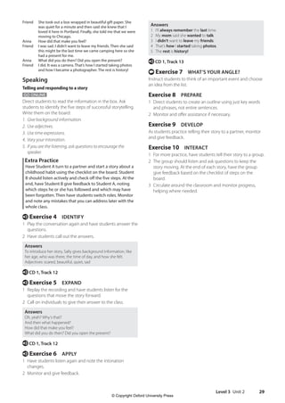 Level 3 Unit 2 29
Answers
1 I’ll always remember the last time.
2 My mom said she wanted to talk.
3 I didn’t want to leave my friends.
4 That’s how I started taking photos.
5 The rest is history!
e CD 1, Track 13
t Exercise 7 WHAT’S YOUR ANGLE?
Instruct students to think of an important event and choose
an idea from the list.
Exercise 8 PREPARE
1 Direct students to create an outline using just key words
and phrases, not entire sentences.
2 Monitor and offer assistance if necessary.
Exercise 9 DEVELOP
As students practice telling their story to a partner, monitor
and give feedback.
Exercise 10 INTERACT
1 For more practice, have students tell their story to a group.
2 The group should listen and ask questions to keep the
story moving. At the end of each story, have the group
give feedback based on the checklist of steps on the
board.
3 Circulate around the classroom and monitor progress,
helping where needed.
Friend	
She took out a box wrapped in beautiful gift paper. She
was quiet for a minute and then said she knew that I
loved it here in Portland. Finally, she told me that we were
moving to Chicago.
Anna How did that make you feel?
Friend	
I was sad. I didn’t want to leave my friends. Then she said
this might be the last time we came camping here so she
had a present for me.
Anna What did you do then? Did you open the present?
Friend	
I did. It was a camera. That’s how I started taking photos
and how I became a photographer. The rest is history!
Speaking
Telling and responding to a story
GO ONLINE
Direct students to read the information in the box. Ask
students to identify the five steps of successful storytelling.
Write them on the board:
1. Give background information.
2. Use adjectives.
3. Use time expressions.
4. Vary your intonation.
5. If you are the listening, ask questions to encourage the
speaker.
Extra Practice
Have Student A turn to a partner and start a story about a
childhood habit using the checklist on the board. Student
B should listen actively and check off the five steps. At the
end, have Student B give feedback to Student A, noting
which steps he or she has followed and which may have
been forgotten. Then have students switch roles. Monitor
and note any mistakes that you can address later with the
whole class.
e Exercise 4 IDENTIFY
1 Play the conversation again and have students answer the
questions.
2 Have students call out the answers.
Answers
To introduce her story, Sally gives background information, like
her age, who was there, the time of day, and how she felt.
Adjectives: scared, beautiful, quiet, sad
e CD 1, Track 12
e Exercise 5 EXPAND
1 Replay the recording and have students listen for the
questions that move the story forward.
2 Call on individuals to give their answer to the class.
Answers
Oh, yeah? Why’s that?
And then what happened?
How did that make you feel?
What did you do then? Did you open the present?
e CD 1, Track 12
e Exercise 6 APPLY
1 Have students listen again and note the intonation
changes.
2 Monitor and give feedback.
4511148_WA_TG3.indb 29 5/10/19 12:23 PM
© Copyright Oxford University Press
 